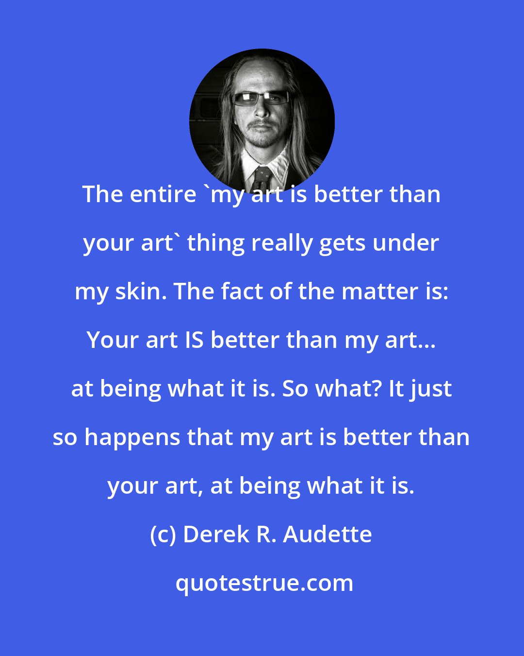 Derek R. Audette: The entire 'my art is better than your art' thing really gets under my skin. The fact of the matter is: Your art IS better than my art... at being what it is. So what? It just so happens that my art is better than your art, at being what it is.