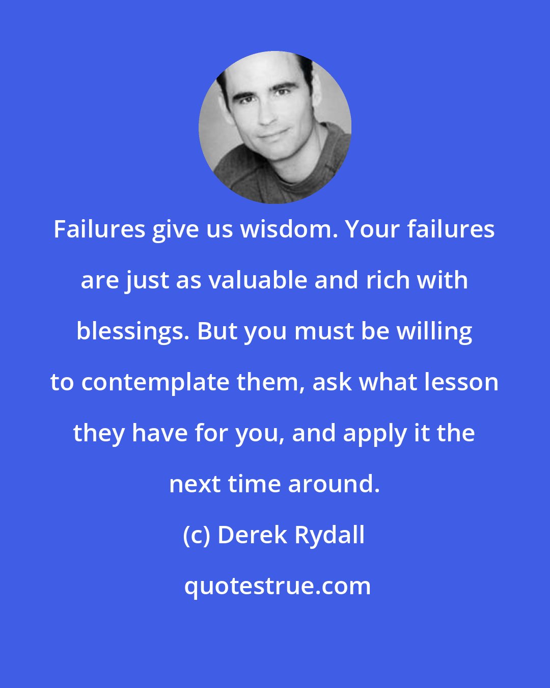 Derek Rydall: Failures give us wisdom. Your failures are just as valuable and rich with blessings. But you must be willing to contemplate them, ask what lesson they have for you, and apply it the next time around.