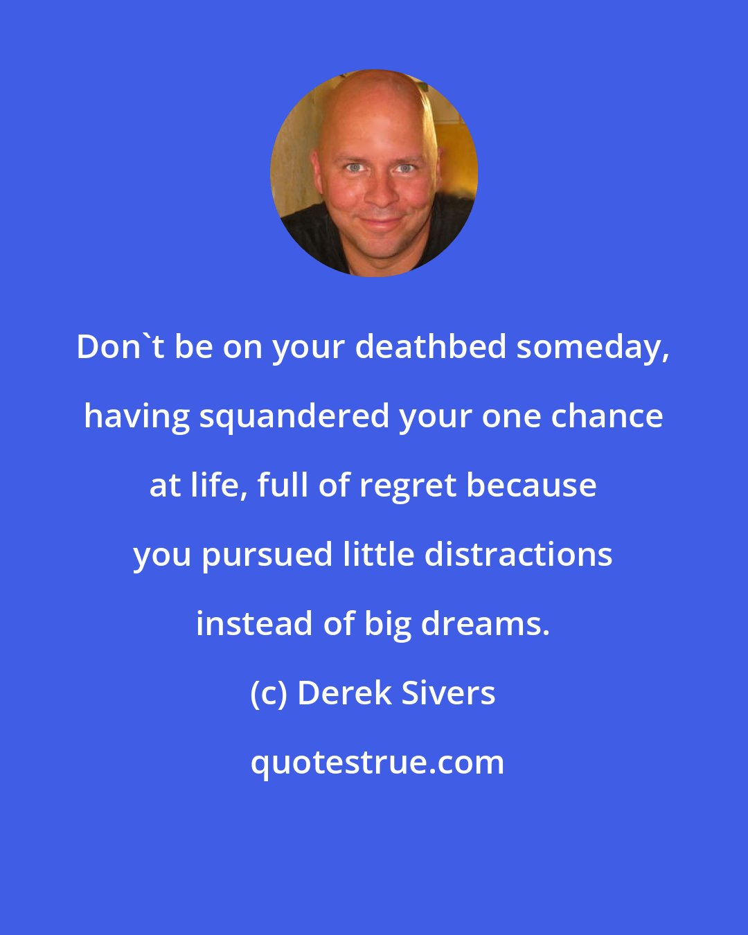 Derek Sivers: Don't be on your deathbed someday, having squandered your one chance at life, full of regret because you pursued little distractions instead of big dreams.