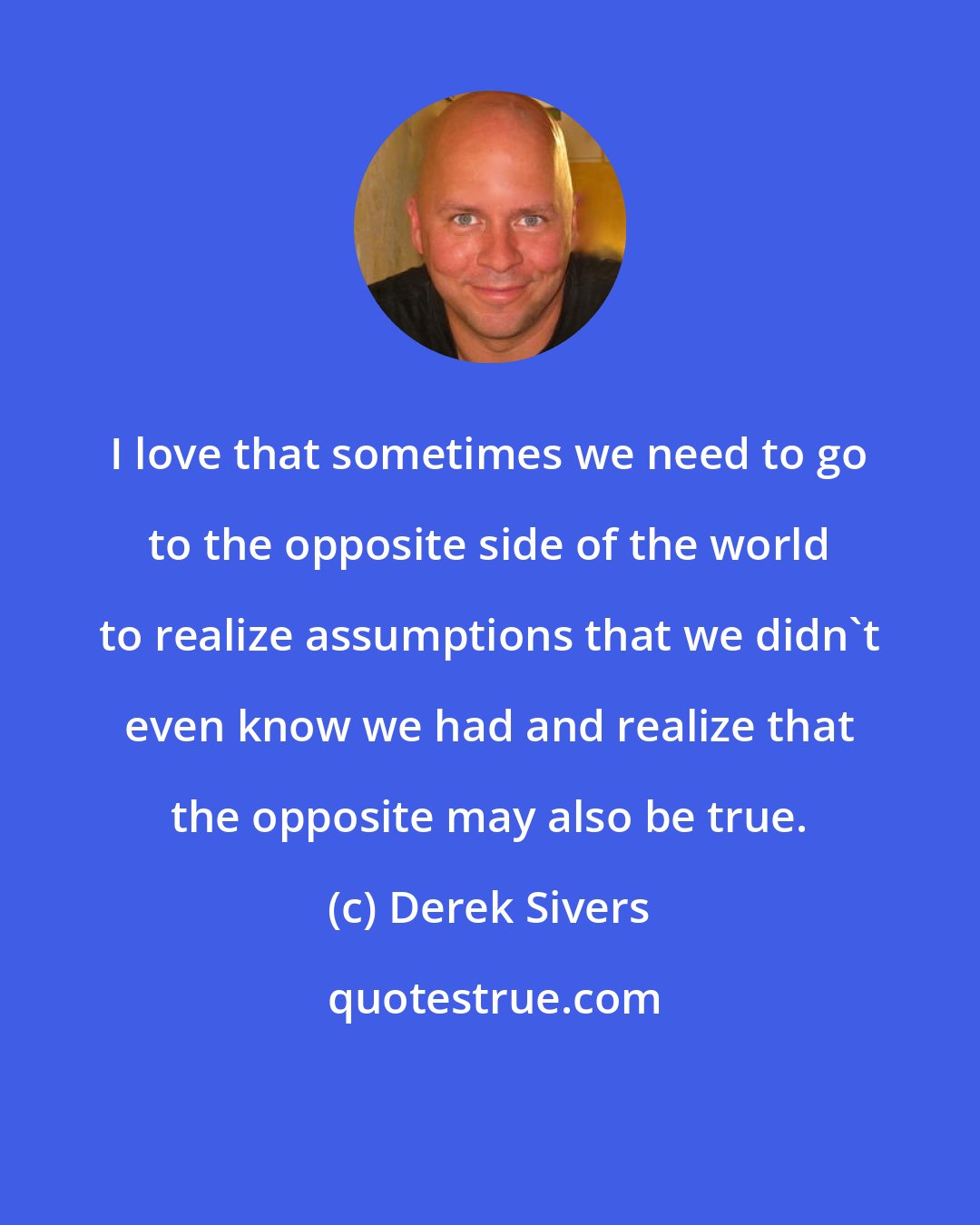 Derek Sivers: I love that sometimes we need to go to the opposite side of the world to realize assumptions that we didn't even know we had and realize that the opposite may also be true.