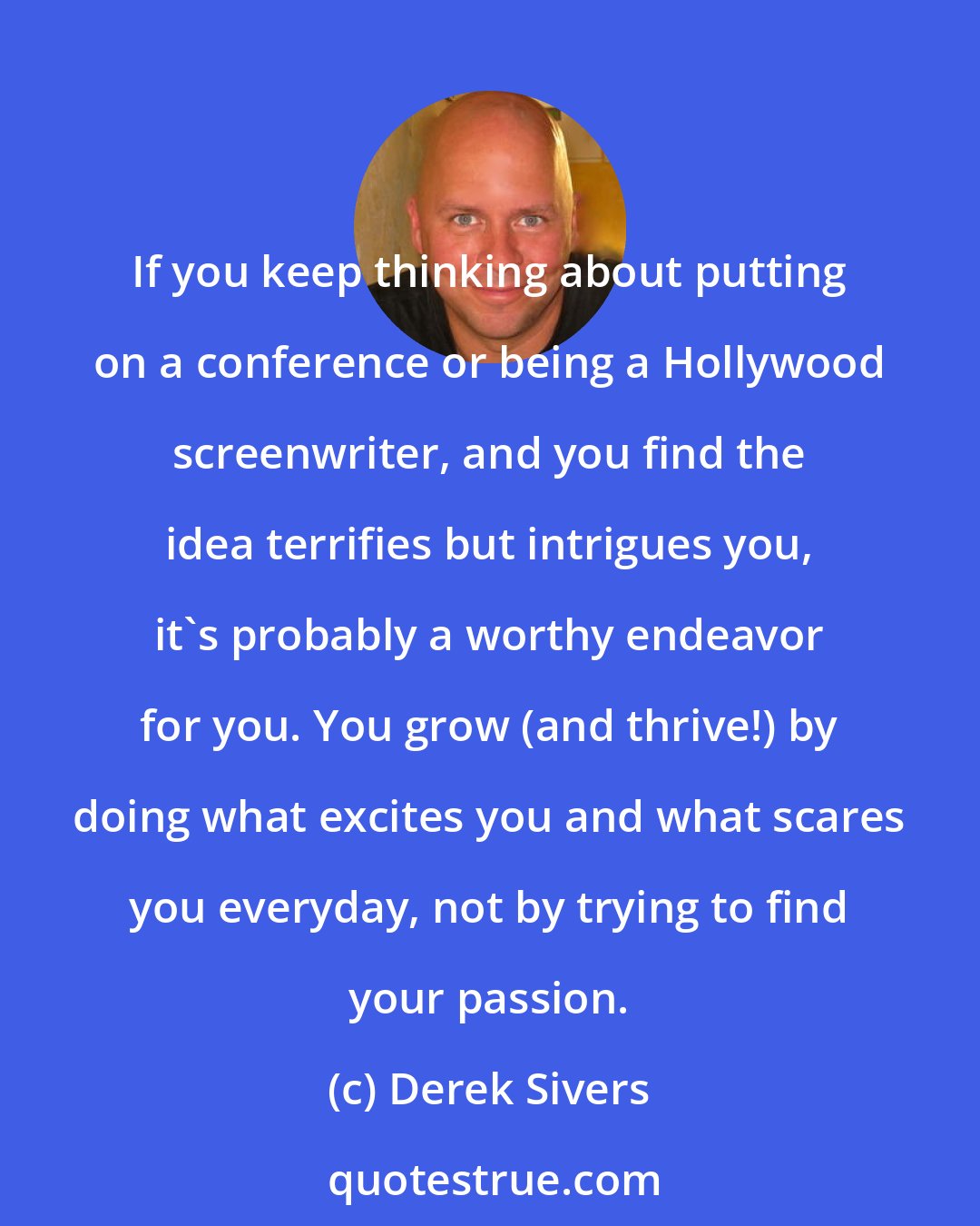 Derek Sivers: If you keep thinking about putting on a conference or being a Hollywood screenwriter, and you find the idea terrifies but intrigues you, it's probably a worthy endeavor for you. You grow (and thrive!) by doing what excites you and what scares you everyday, not by trying to find your passion.