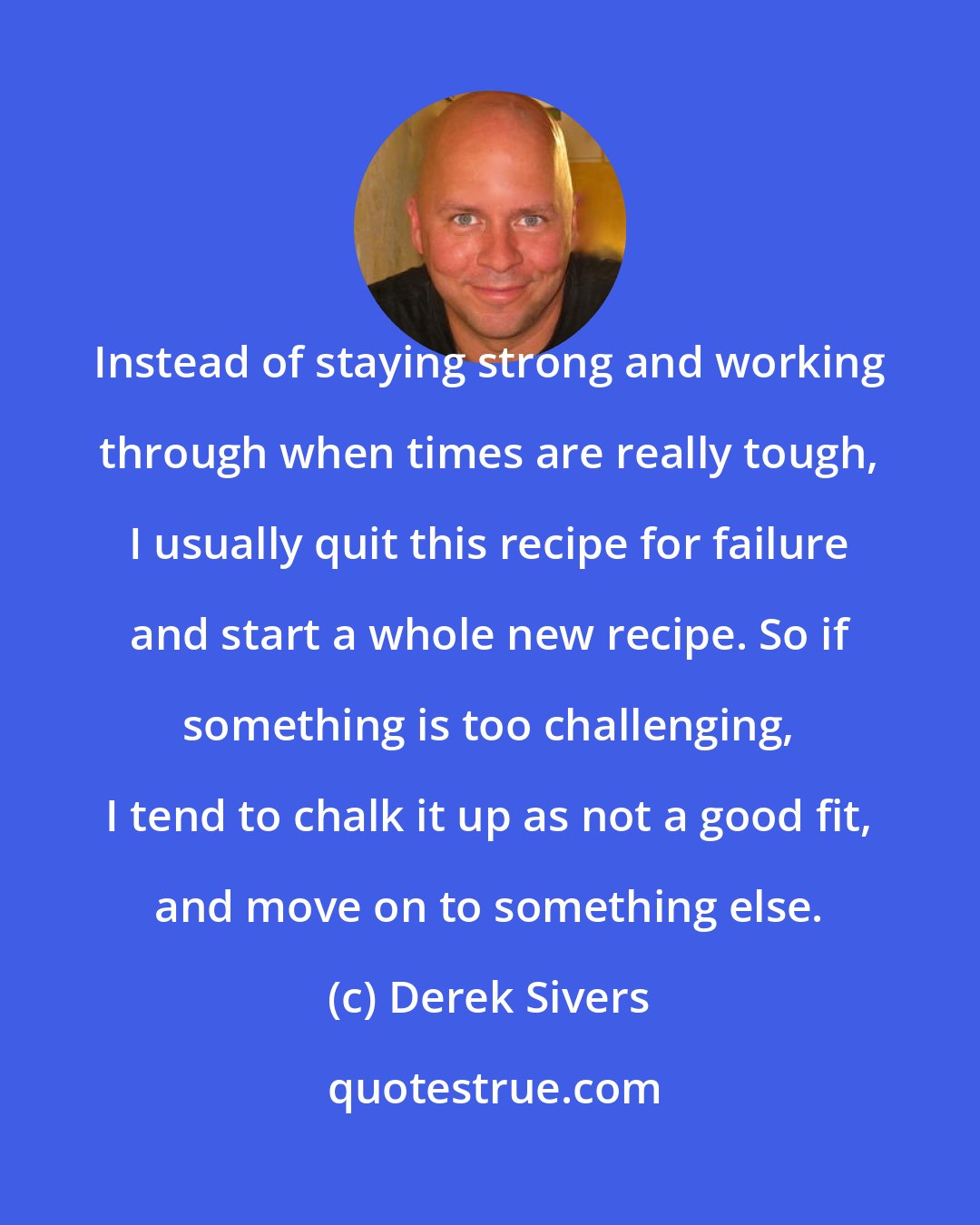 Derek Sivers: Instead of staying strong and working through when times are really tough, I usually quit this recipe for failure and start a whole new recipe. So if something is too challenging, I tend to chalk it up as not a good fit, and move on to something else.