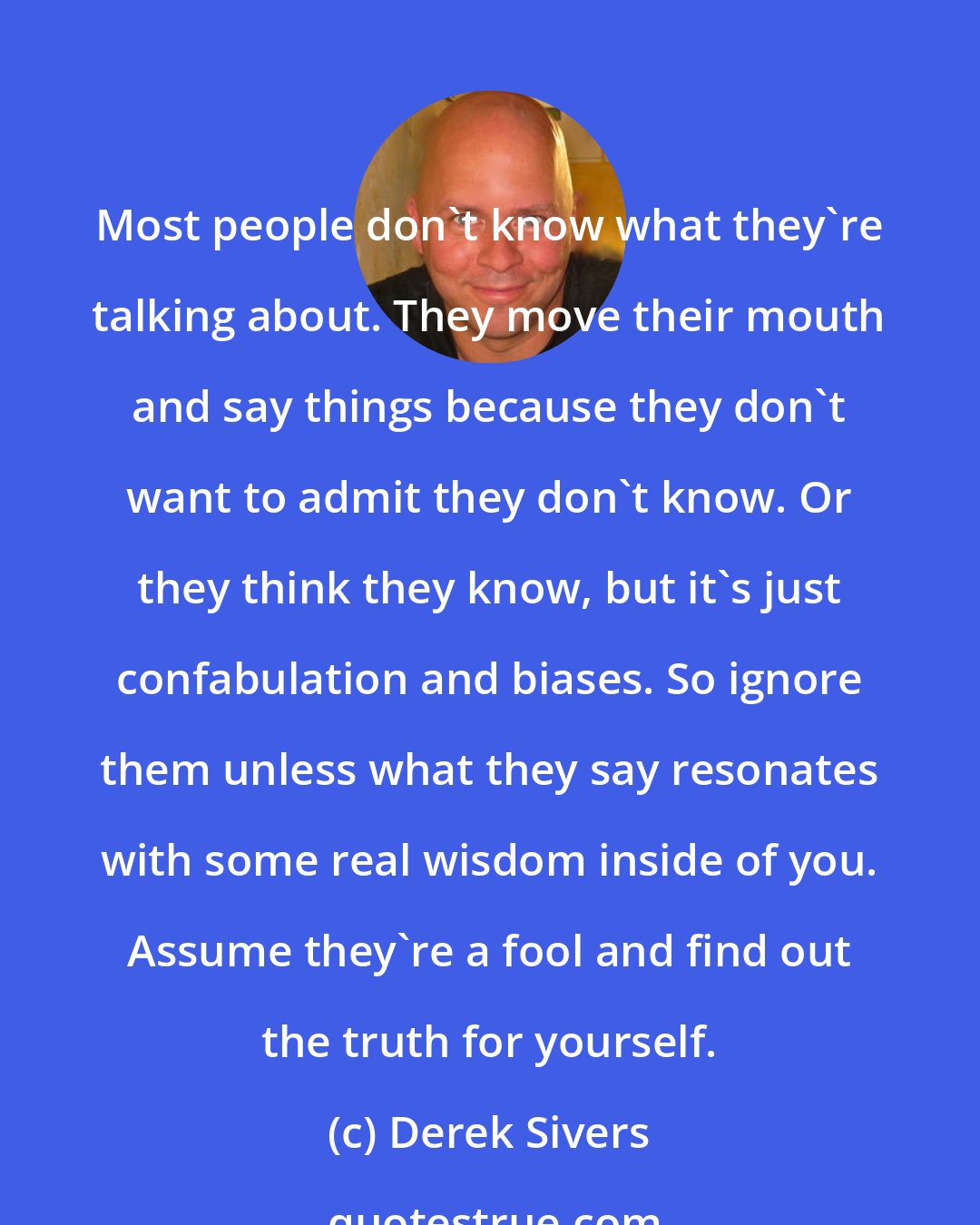 Derek Sivers: Most people don't know what they're talking about. They move their mouth and say things because they don't want to admit they don't know. Or they think they know, but it's just confabulation and biases. So ignore them unless what they say resonates with some real wisdom inside of you. Assume they're a fool and find out the truth for yourself.