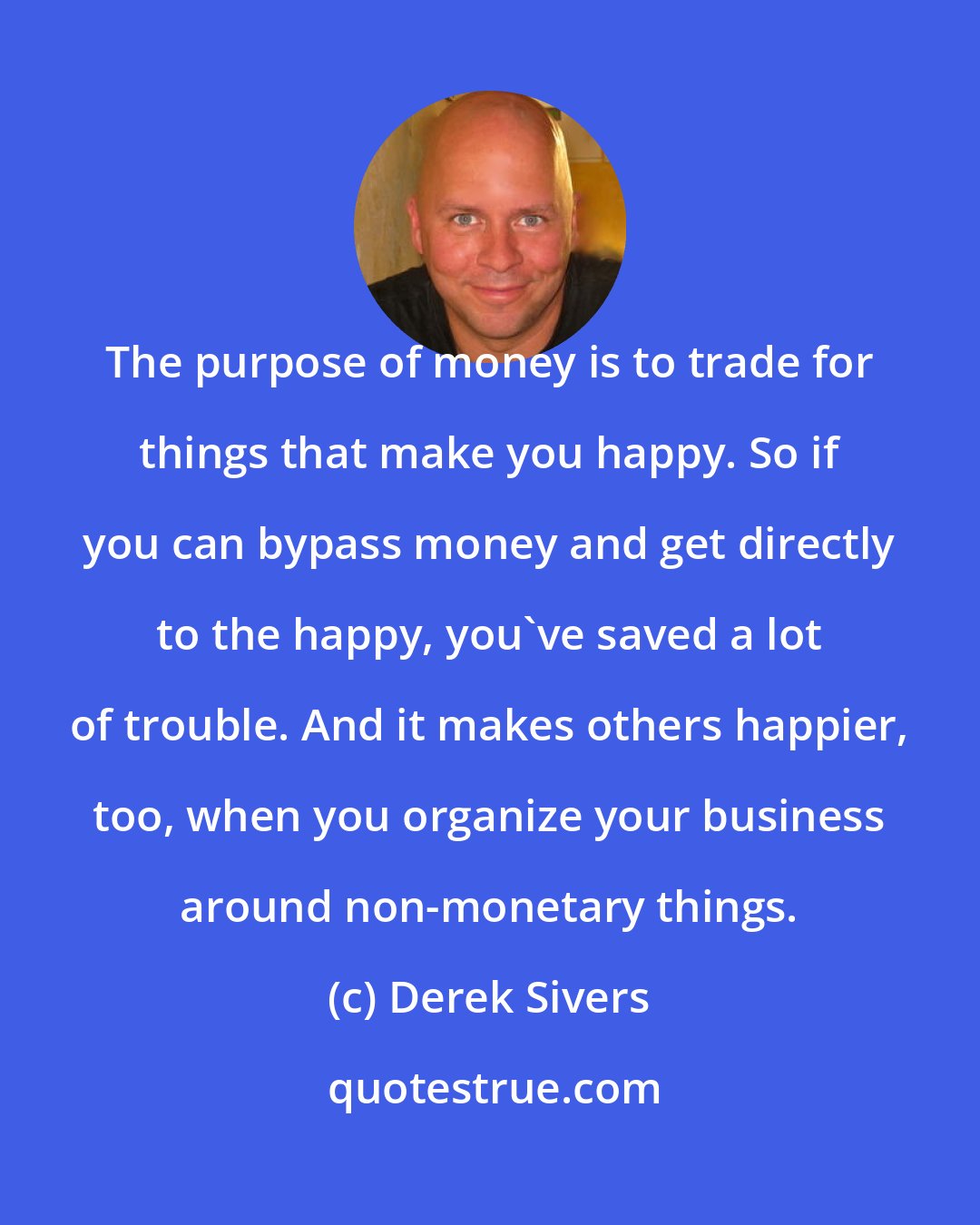 Derek Sivers: The purpose of money is to trade for things that make you happy. So if you can bypass money and get directly to the happy, you've saved a lot of trouble. And it makes others happier, too, when you organize your business around non-monetary things.