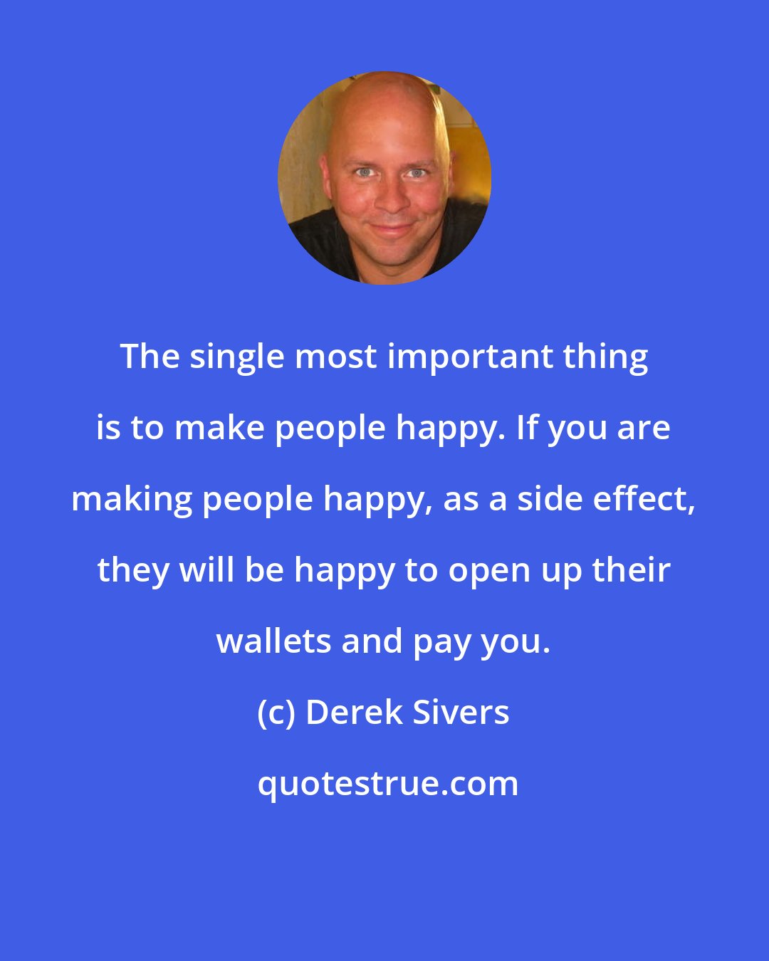 Derek Sivers: The single most important thing is to make people happy. If you are making people happy, as a side effect, they will be happy to open up their wallets and pay you.