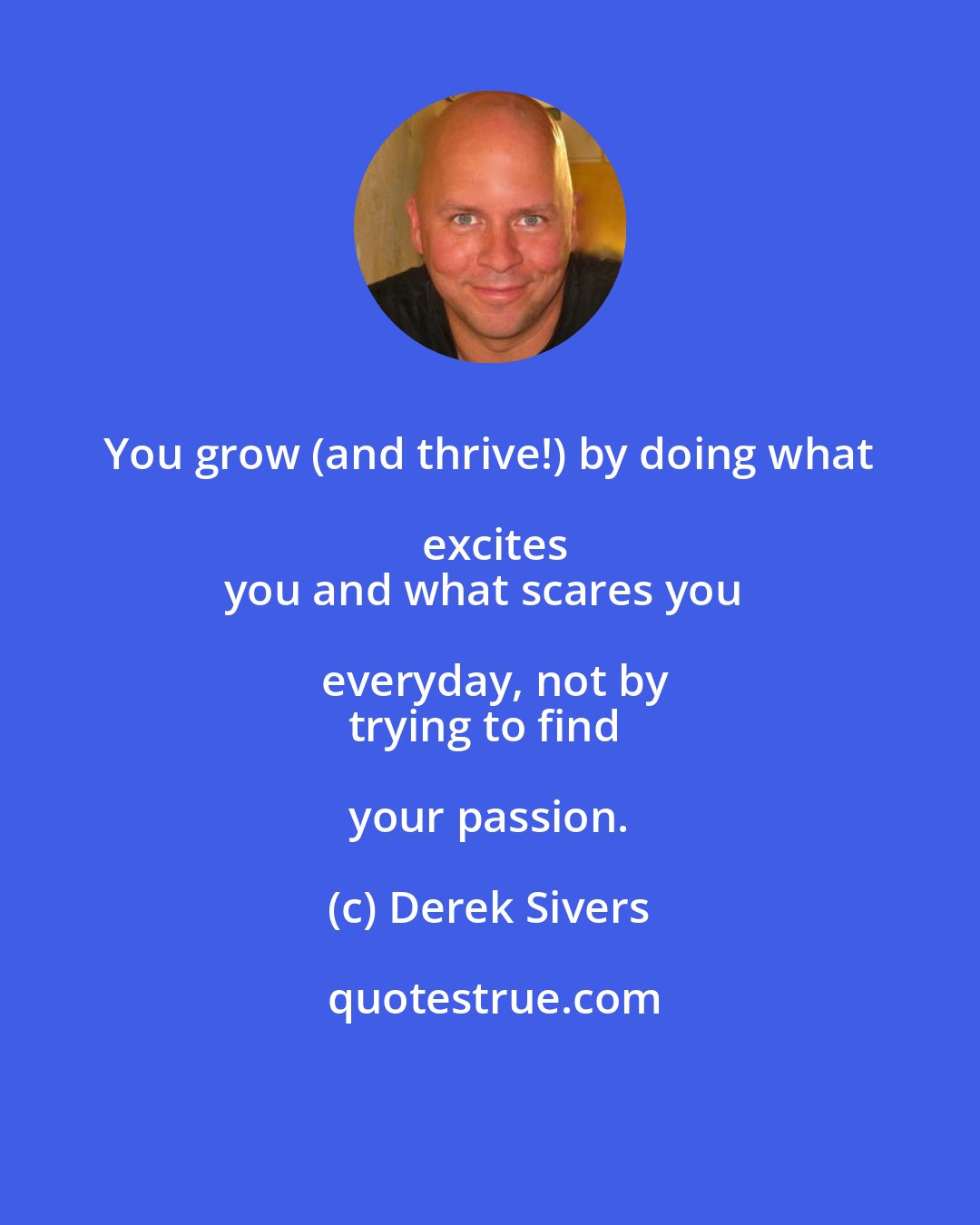 Derek Sivers: You grow (and thrive!) by doing what excites
you and what scares you everyday, not by
trying to find your passion.