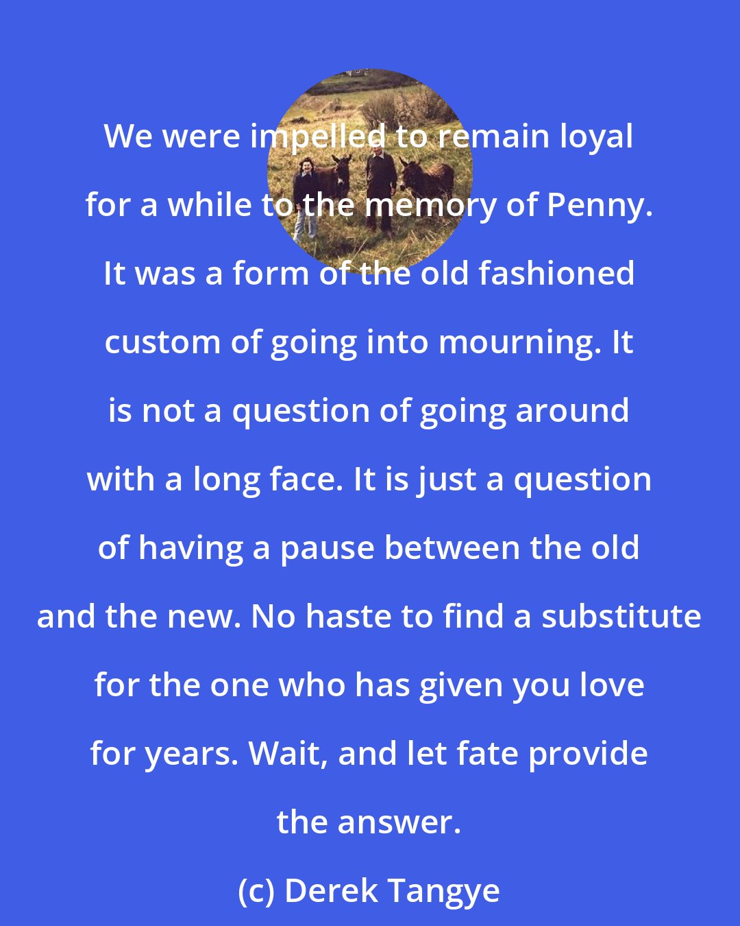 Derek Tangye: We were impelled to remain loyal for a while to the memory of Penny. It was a form of the old fashioned custom of going into mourning. It is not a question of going around with a long face. It is just a question of having a pause between the old and the new. No haste to find a substitute for the one who has given you love for years. Wait, and let fate provide the answer.