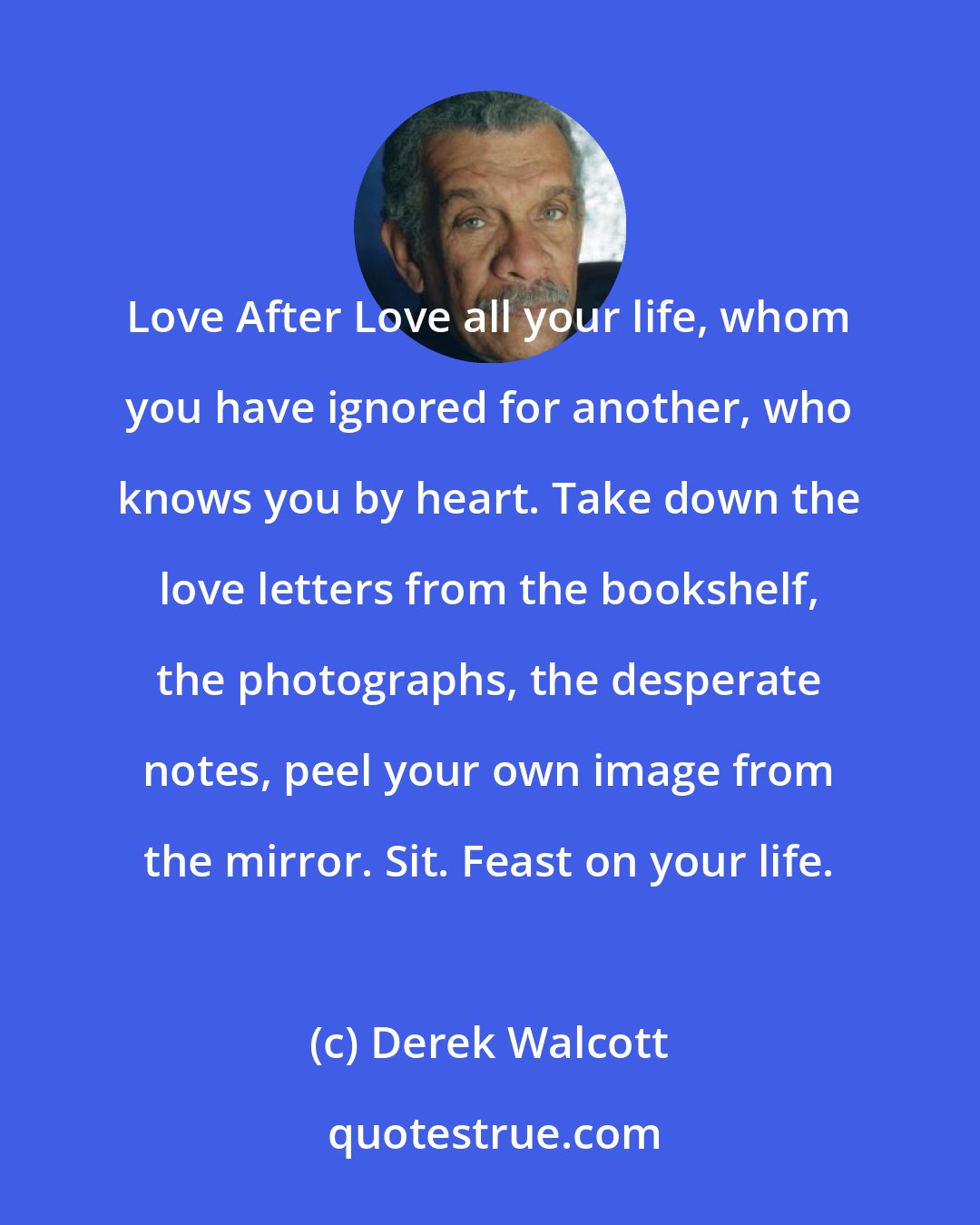 Derek Walcott: Love After Love all your life, whom you have ignored for another, who knows you by heart. Take down the love letters from the bookshelf, the photographs, the desperate notes, peel your own image from the mirror. Sit. Feast on your life.