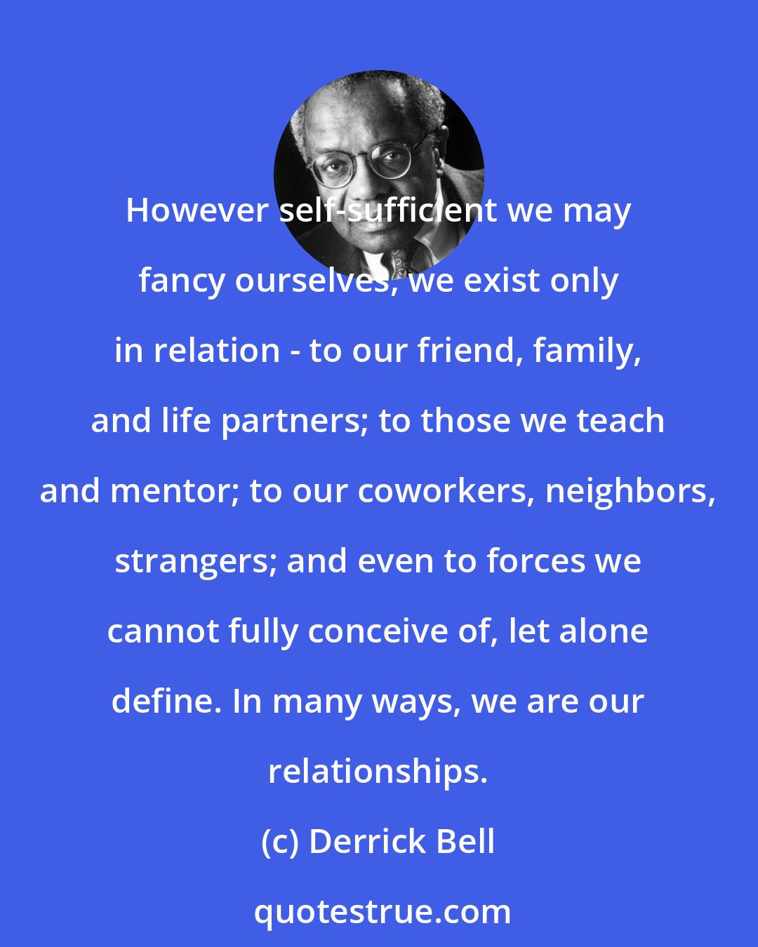 Derrick Bell: However self-sufficient we may fancy ourselves, we exist only in relation - to our friend, family, and life partners; to those we teach and mentor; to our coworkers, neighbors, strangers; and even to forces we cannot fully conceive of, let alone define. In many ways, we are our relationships.