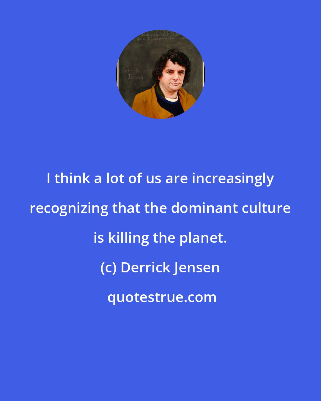 Derrick Jensen: I think a lot of us are increasingly recognizing that the dominant culture is killing the planet.