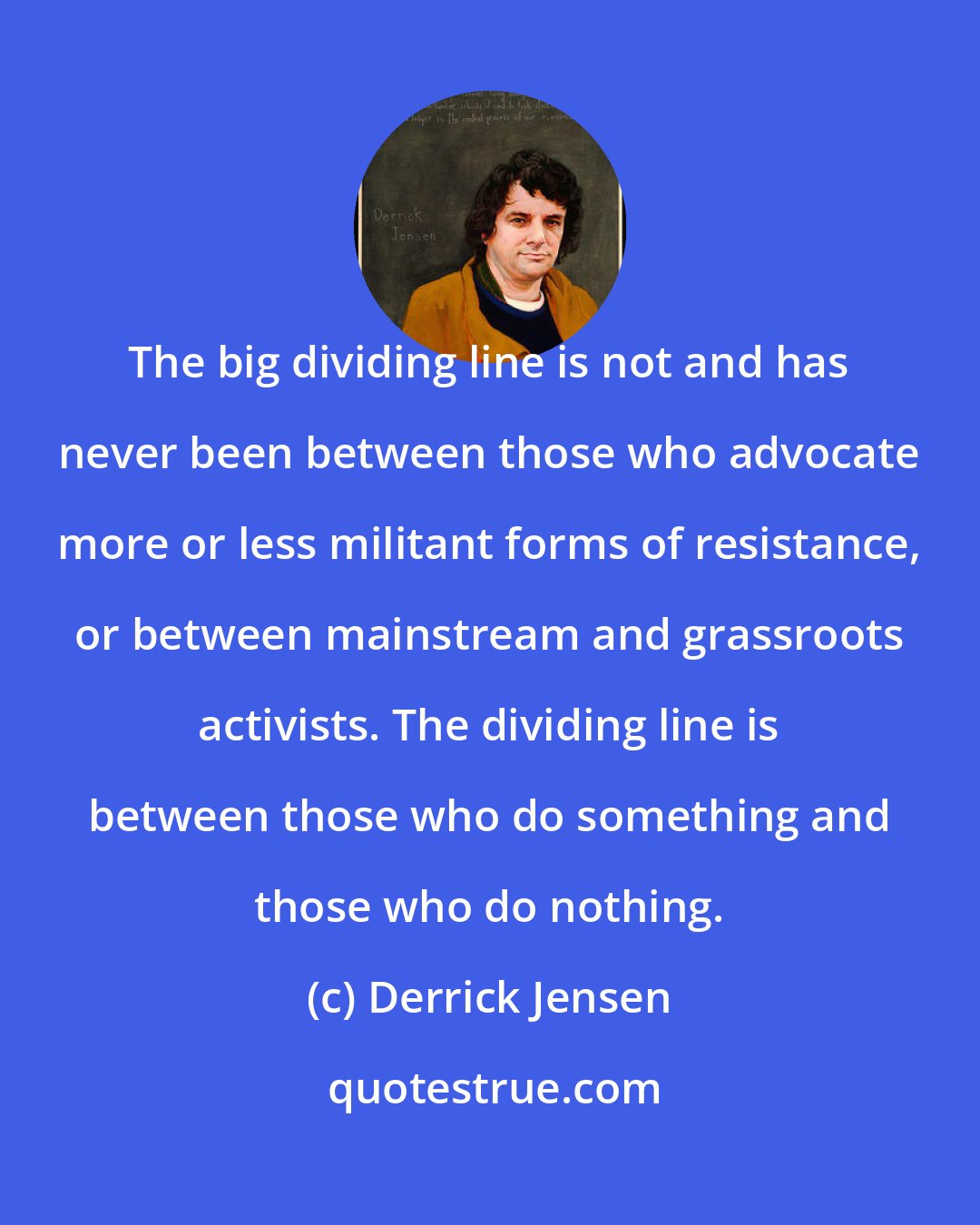 Derrick Jensen: The big dividing line is not and has never been between those who advocate more or less militant forms of resistance, or between mainstream and grassroots activists. The dividing line is between those who do something and those who do nothing.