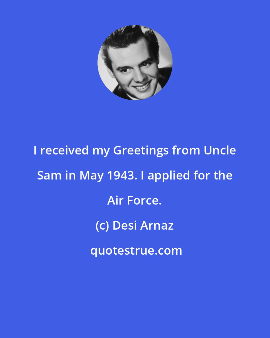 Desi Arnaz: I received my Greetings from Uncle Sam in May 1943. I applied for the Air Force.