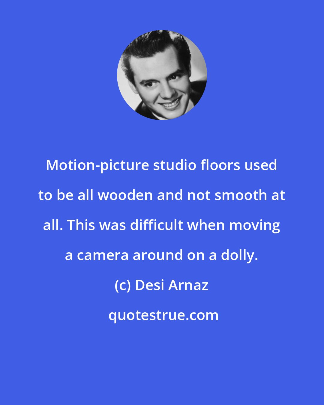 Desi Arnaz: Motion-picture studio floors used to be all wooden and not smooth at all. This was difficult when moving a camera around on a dolly.