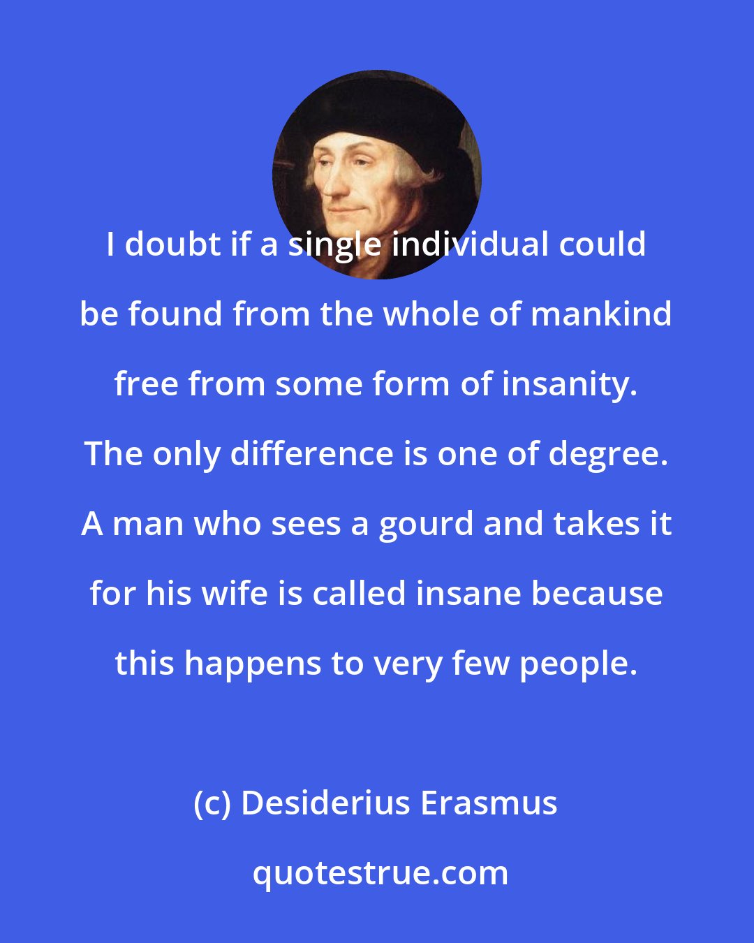 Desiderius Erasmus: I doubt if a single individual could be found from the whole of mankind free from some form of insanity. The only difference is one of degree. A man who sees a gourd and takes it for his wife is called insane because this happens to very few people.