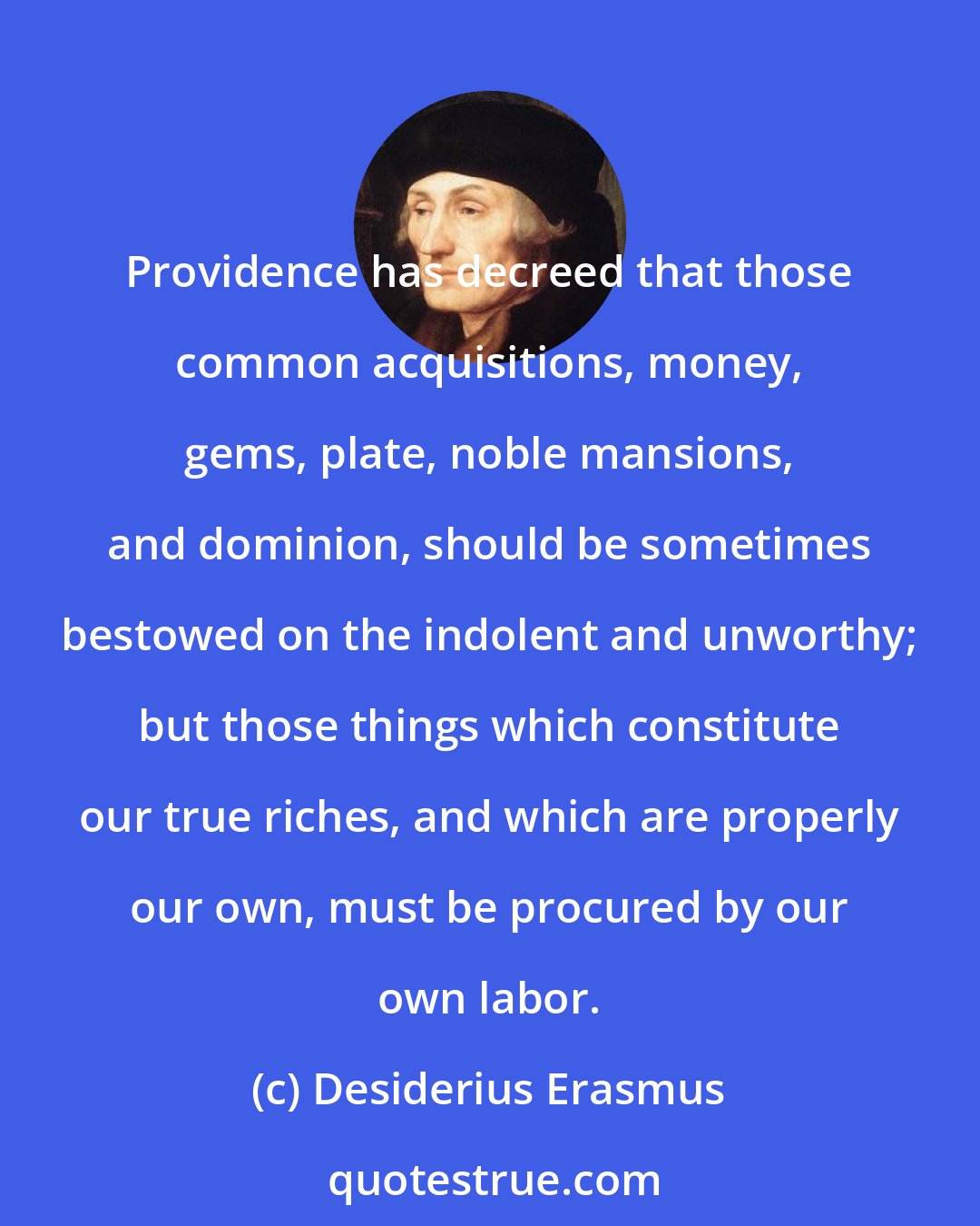 Desiderius Erasmus: Providence has decreed that those common acquisitions, money, gems, plate, noble mansions, and dominion, should be sometimes bestowed on the indolent and unworthy; but those things which constitute our true riches, and which are properly our own, must be procured by our own labor.