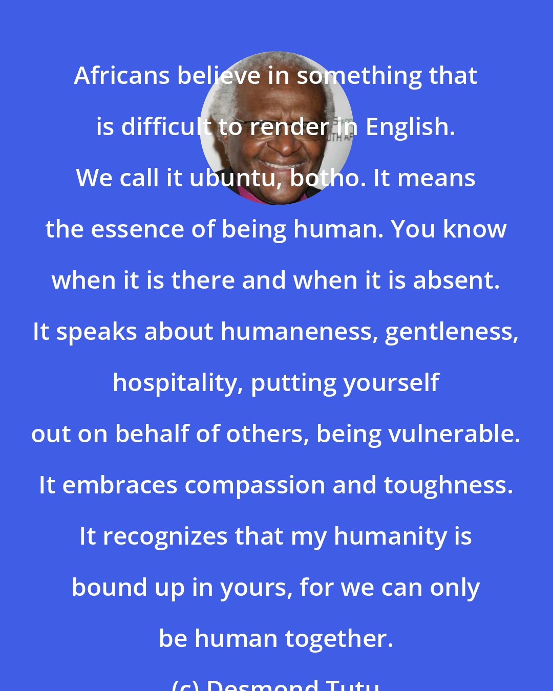 Desmond Tutu: Africans believe in something that is difficult to render in English. We call it ubuntu, botho. It means the essence of being human. You know when it is there and when it is absent. It speaks about humaneness, gentleness, hospitality, putting yourself out on behalf of others, being vulnerable. It embraces compassion and toughness. It recognizes that my humanity is bound up in yours, for we can only be human together.