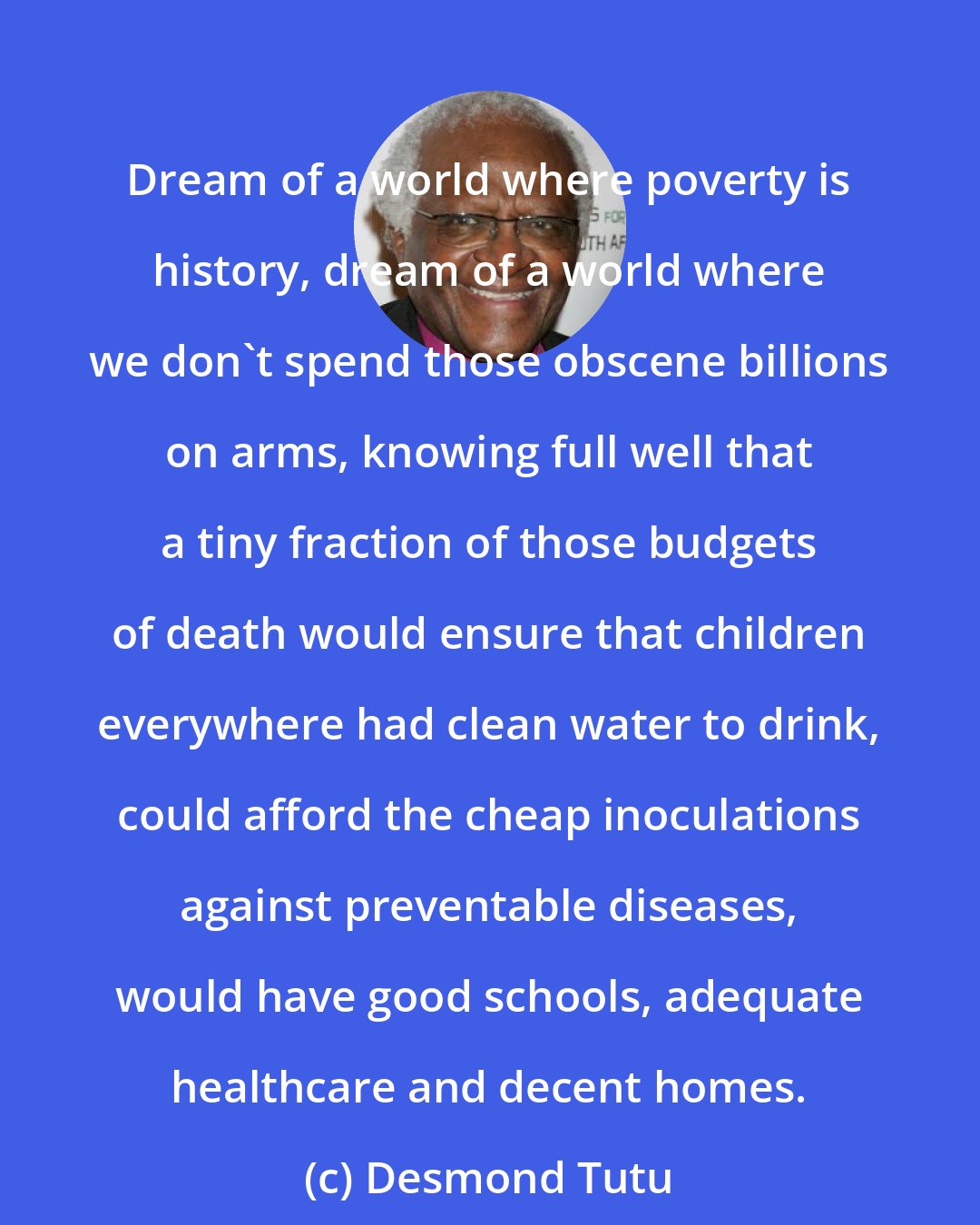 Desmond Tutu: Dream of a world where poverty is history, dream of a world where we don't spend those obscene billions on arms, knowing full well that a tiny fraction of those budgets of death would ensure that children everywhere had clean water to drink, could afford the cheap inoculations against preventable diseases, would have good schools, adequate healthcare and decent homes.