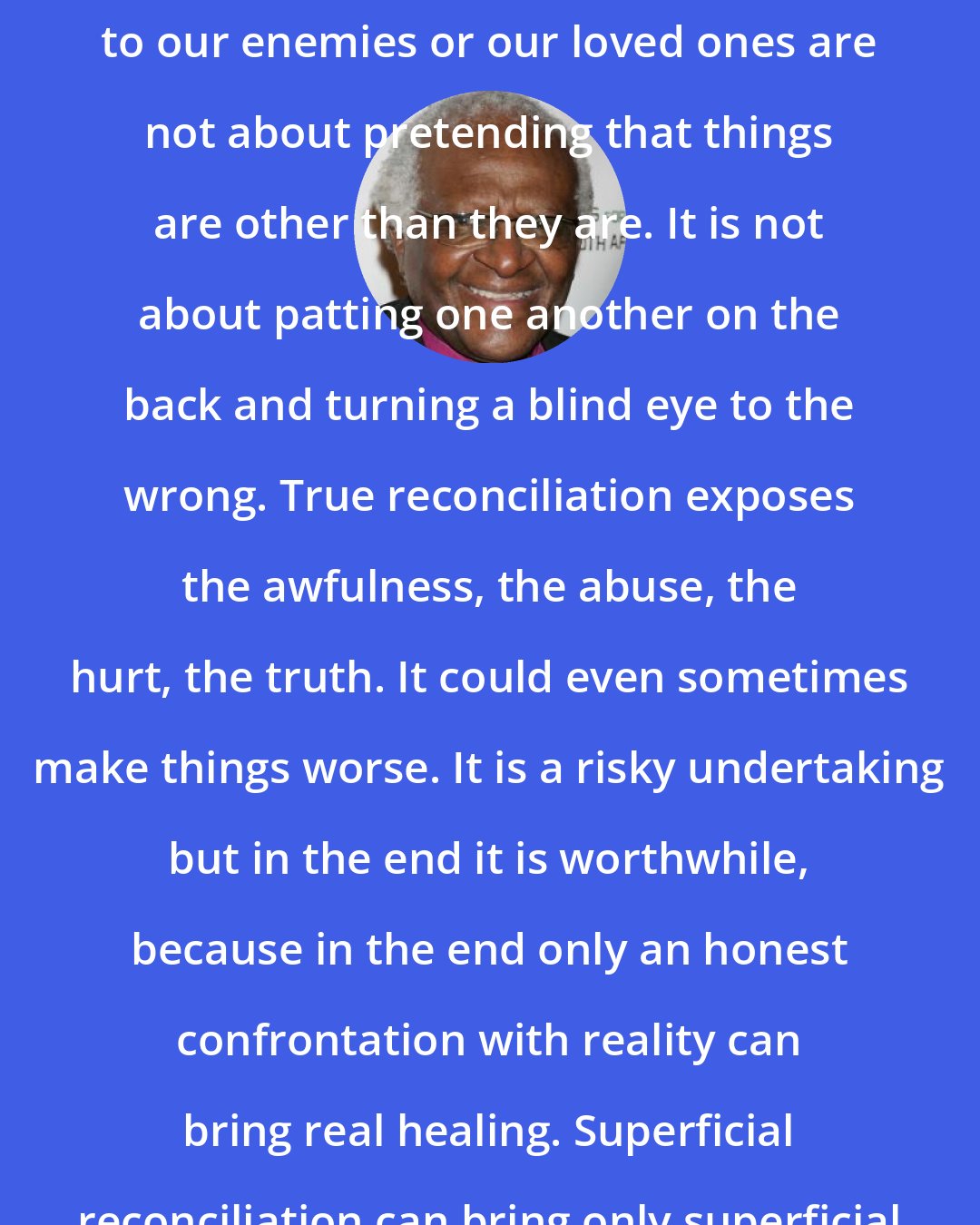 Desmond Tutu: Forgiving and being reconciled to our enemies or our loved ones are not about pretending that things are other than they are. It is not about patting one another on the back and turning a blind eye to the wrong. True reconciliation exposes the awfulness, the abuse, the hurt, the truth. It could even sometimes make things worse. It is a risky undertaking but in the end it is worthwhile, because in the end only an honest confrontation with reality can bring real healing. Superficial reconciliation can bring only superficial healing.