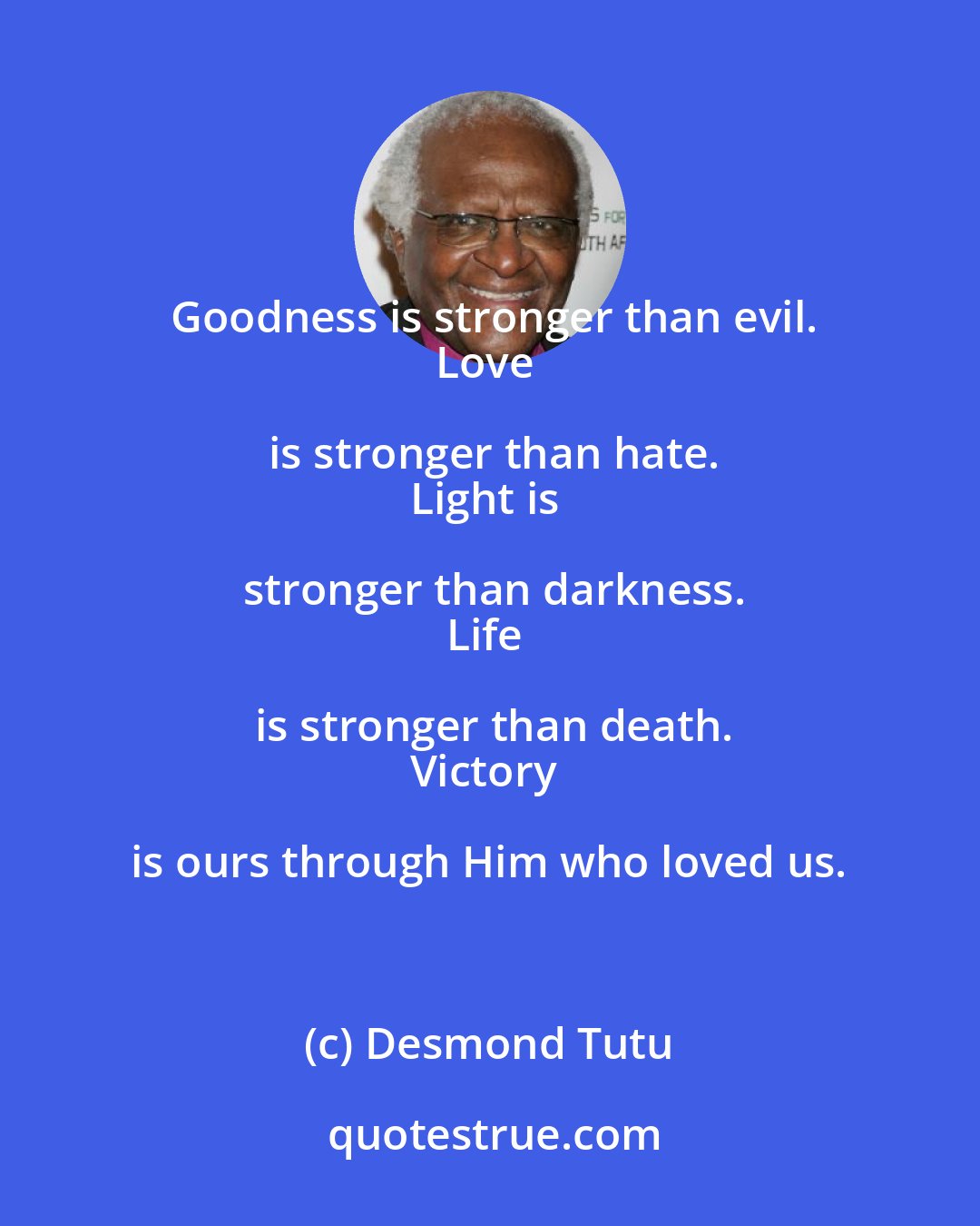 Desmond Tutu: Goodness is stronger than evil.
Love is stronger than hate.
Light is stronger than darkness.
Life is stronger than death.
Victory is ours through Him who loved us.