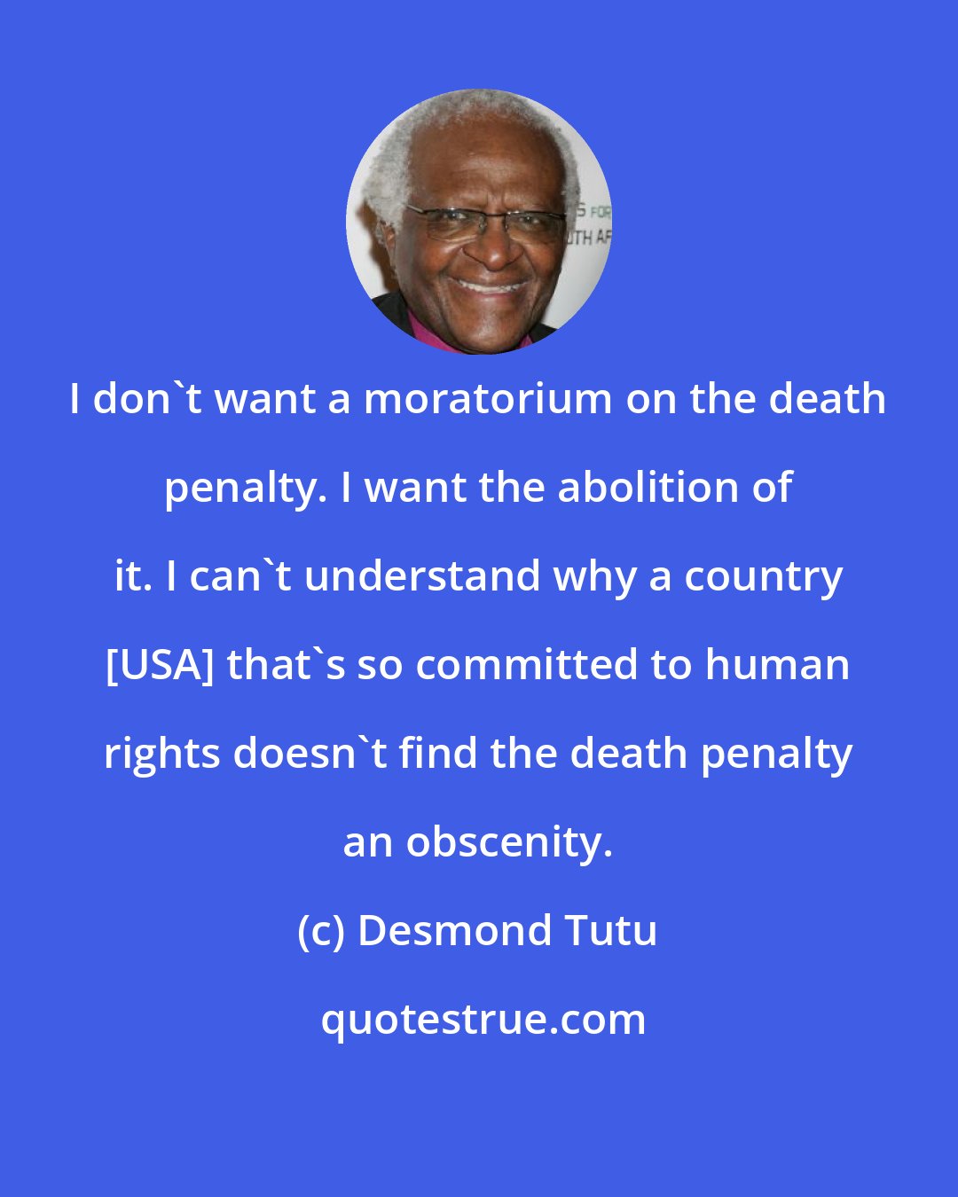 Desmond Tutu: I don't want a moratorium on the death penalty. I want the abolition of it. I can't understand why a country [USA] that's so committed to human rights doesn't find the death penalty an obscenity.