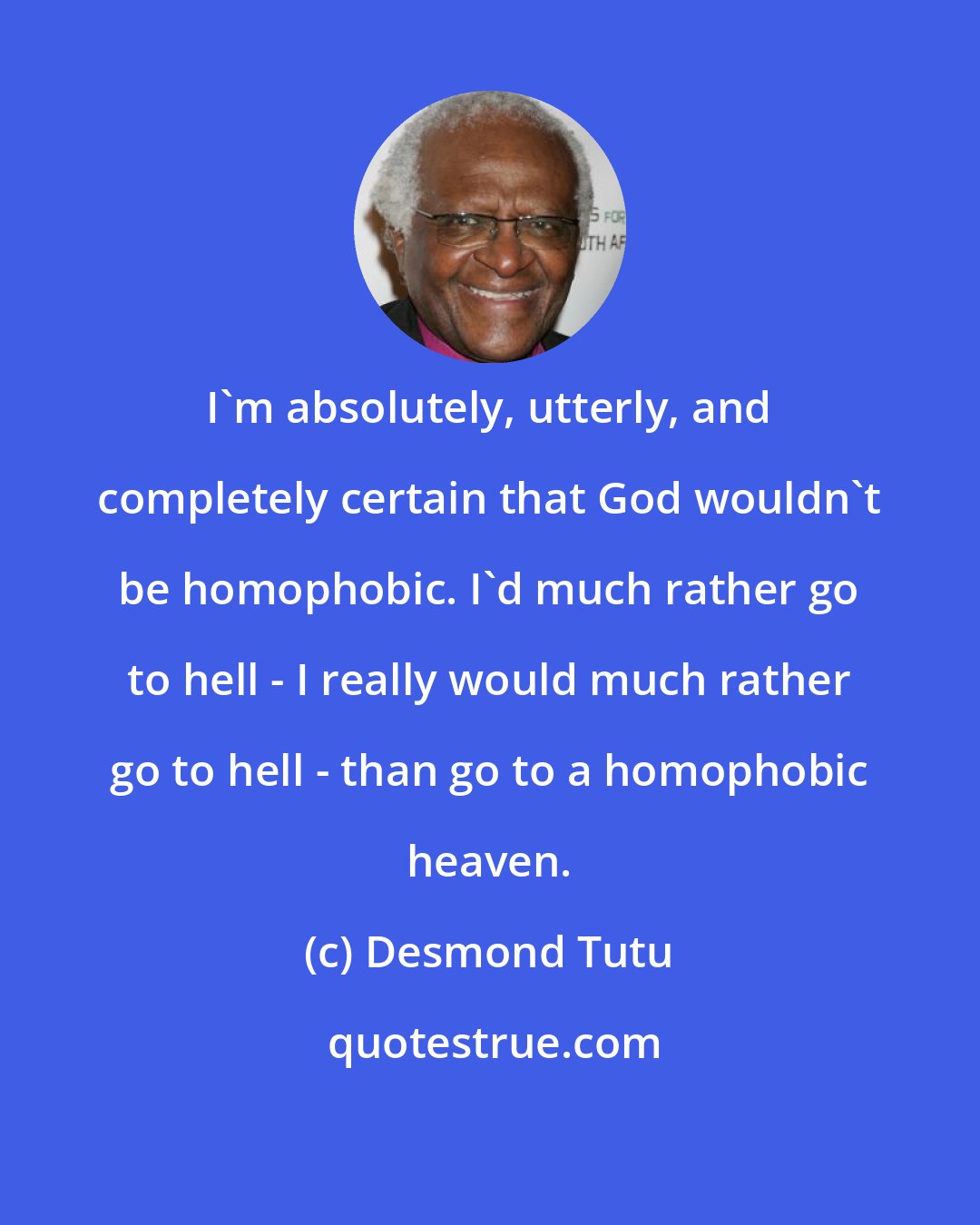 Desmond Tutu: I'm absolutely, utterly, and completely certain that God wouldn't be homophobic. I'd much rather go to hell - I really would much rather go to hell - than go to a homophobic heaven.