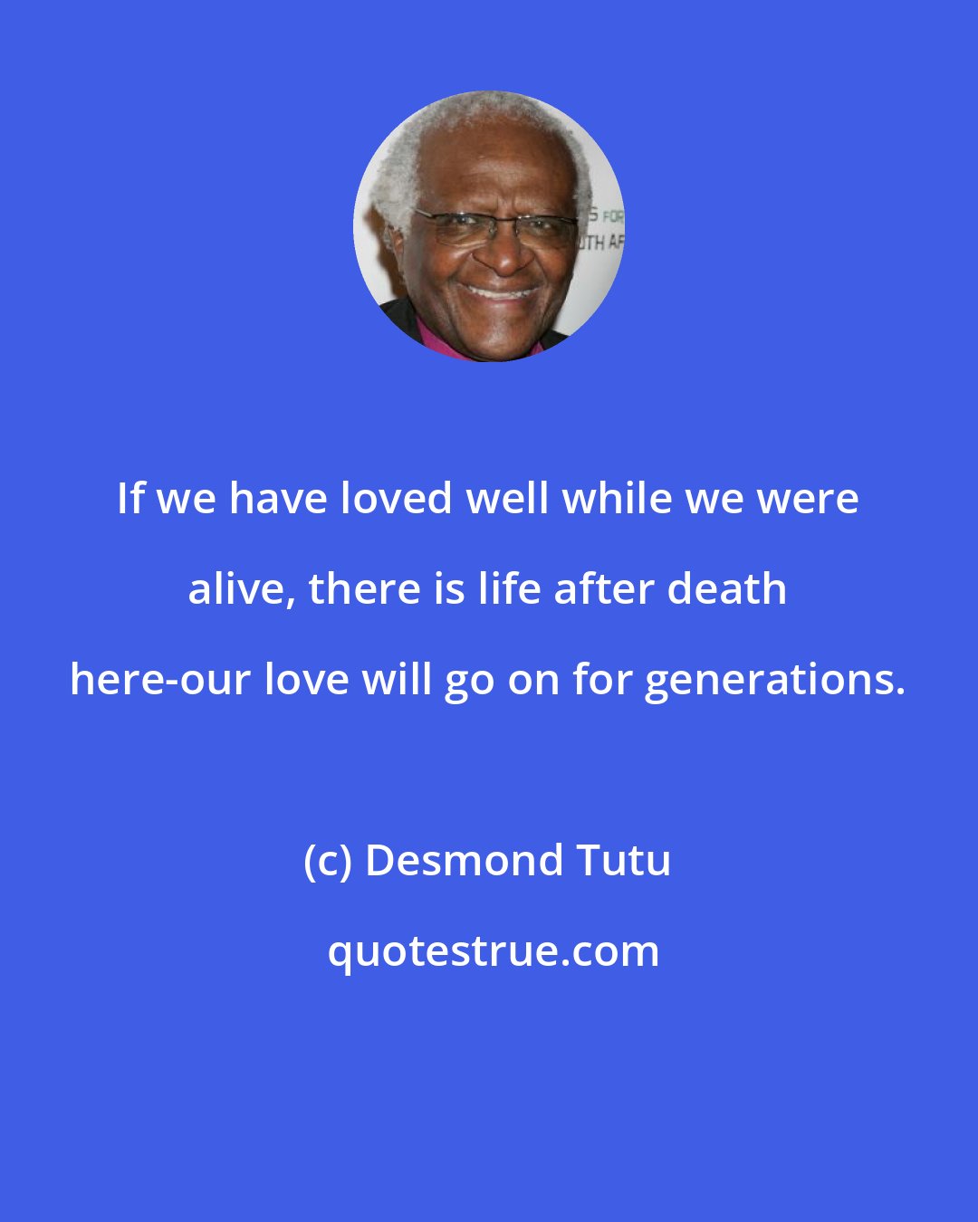 Desmond Tutu: If we have loved well while we were alive, there is life after death here-our love will go on for generations.