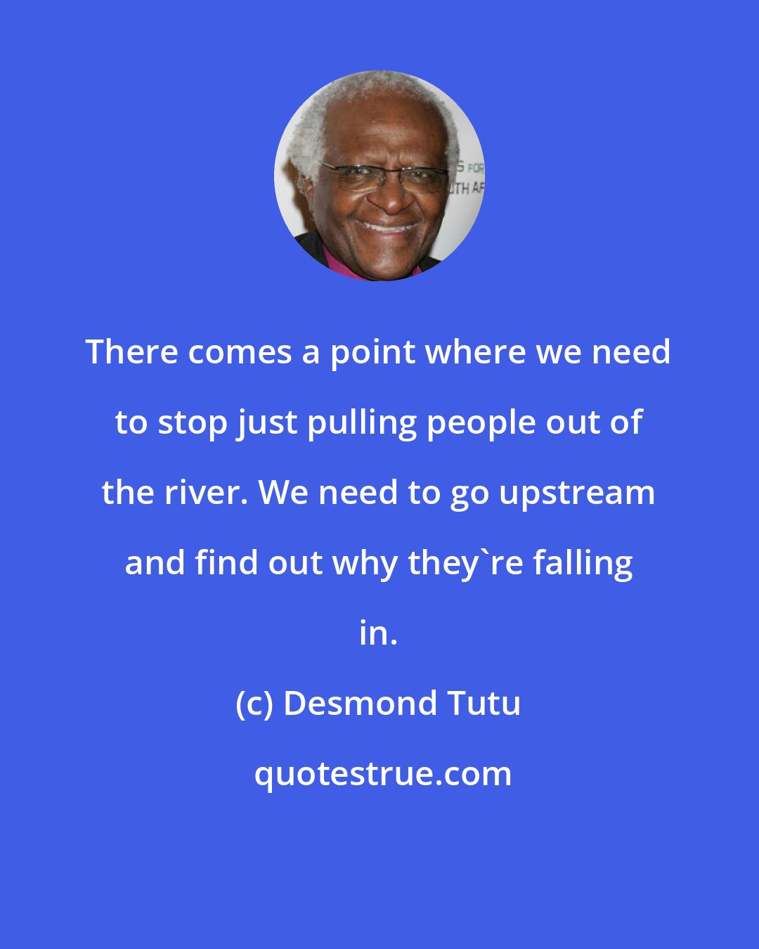 Desmond Tutu: There comes a point where we need to stop just pulling people out of the river. We need to go upstream and find out why they're falling in.