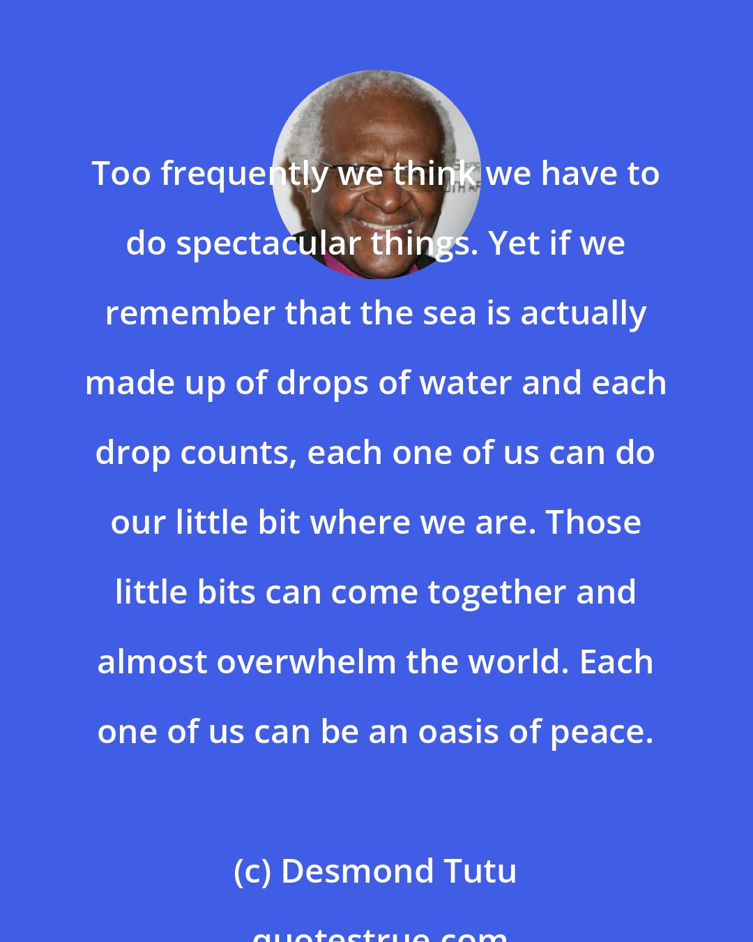 Desmond Tutu: Too frequently we think we have to do spectacular things. Yet if we remember that the sea is actually made up of drops of water and each drop counts, each one of us can do our little bit where we are. Those little bits can come together and almost overwhelm the world. Each one of us can be an oasis of peace.