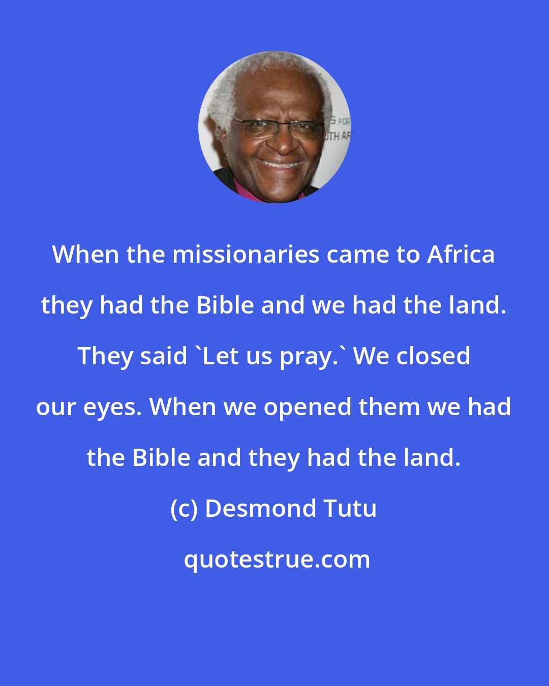 Desmond Tutu: When the missionaries came to Africa they had the Bible and we had the land. They said 'Let us pray.' We closed our eyes. When we opened them we had the Bible and they had the land.