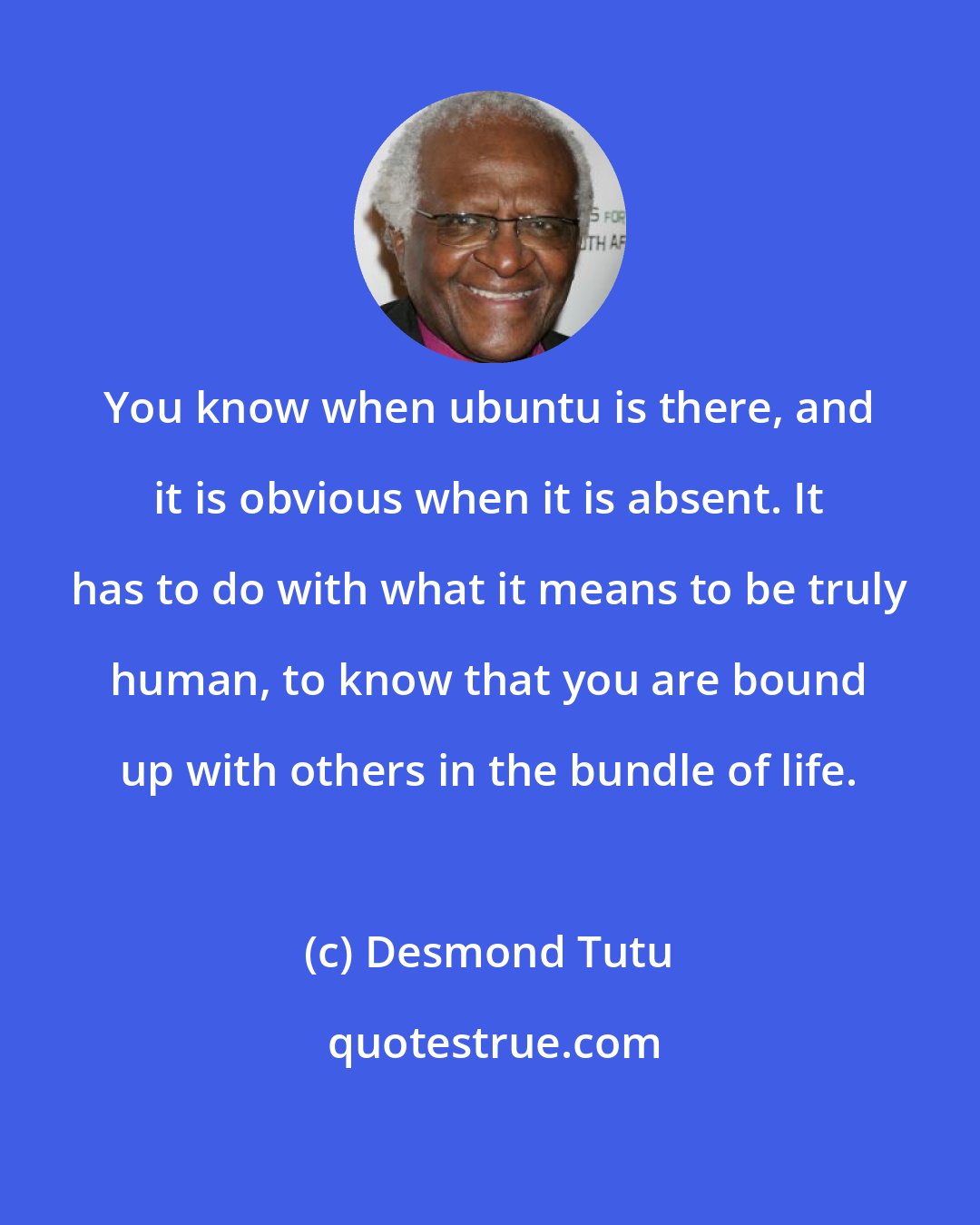 Desmond Tutu: You know when ubuntu is there, and it is obvious when it is absent. It has to do with what it means to be truly human, to know that you are bound up with others in the bundle of life.