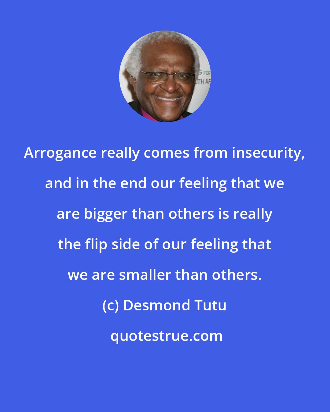 Desmond Tutu: Arrogance really comes from insecurity, and in the end our feeling that we are bigger than others is really the flip side of our feeling that we are smaller than others.