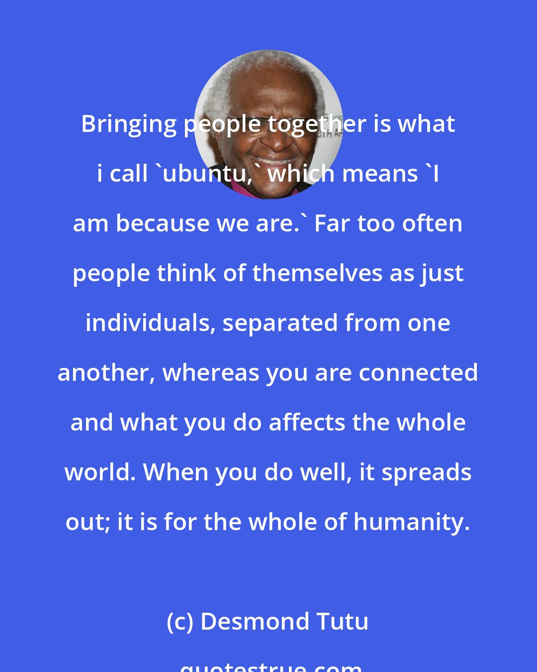 Desmond Tutu: Bringing people together is what i call 'ubuntu,' which means 'I am because we are.' Far too often people think of themselves as just individuals, separated from one another, whereas you are connected and what you do affects the whole world. When you do well, it spreads out; it is for the whole of humanity.