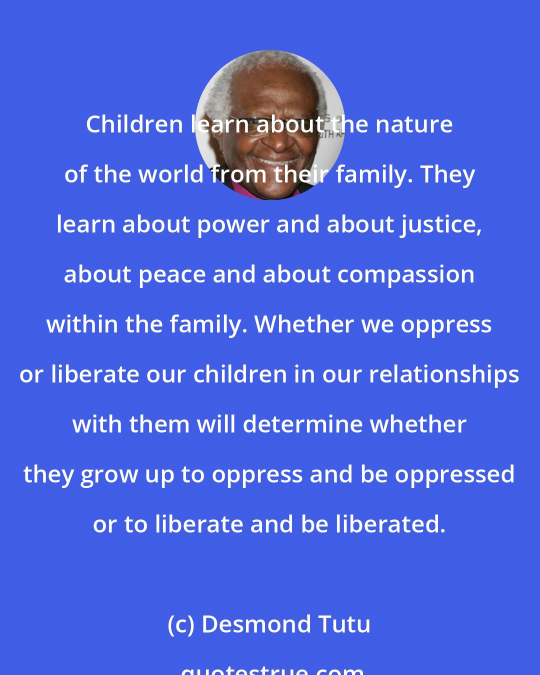 Desmond Tutu: Children learn about the nature of the world from their family. They learn about power and about justice, about peace and about compassion within the family. Whether we oppress or liberate our children in our relationships with them will determine whether they grow up to oppress and be oppressed or to liberate and be liberated.