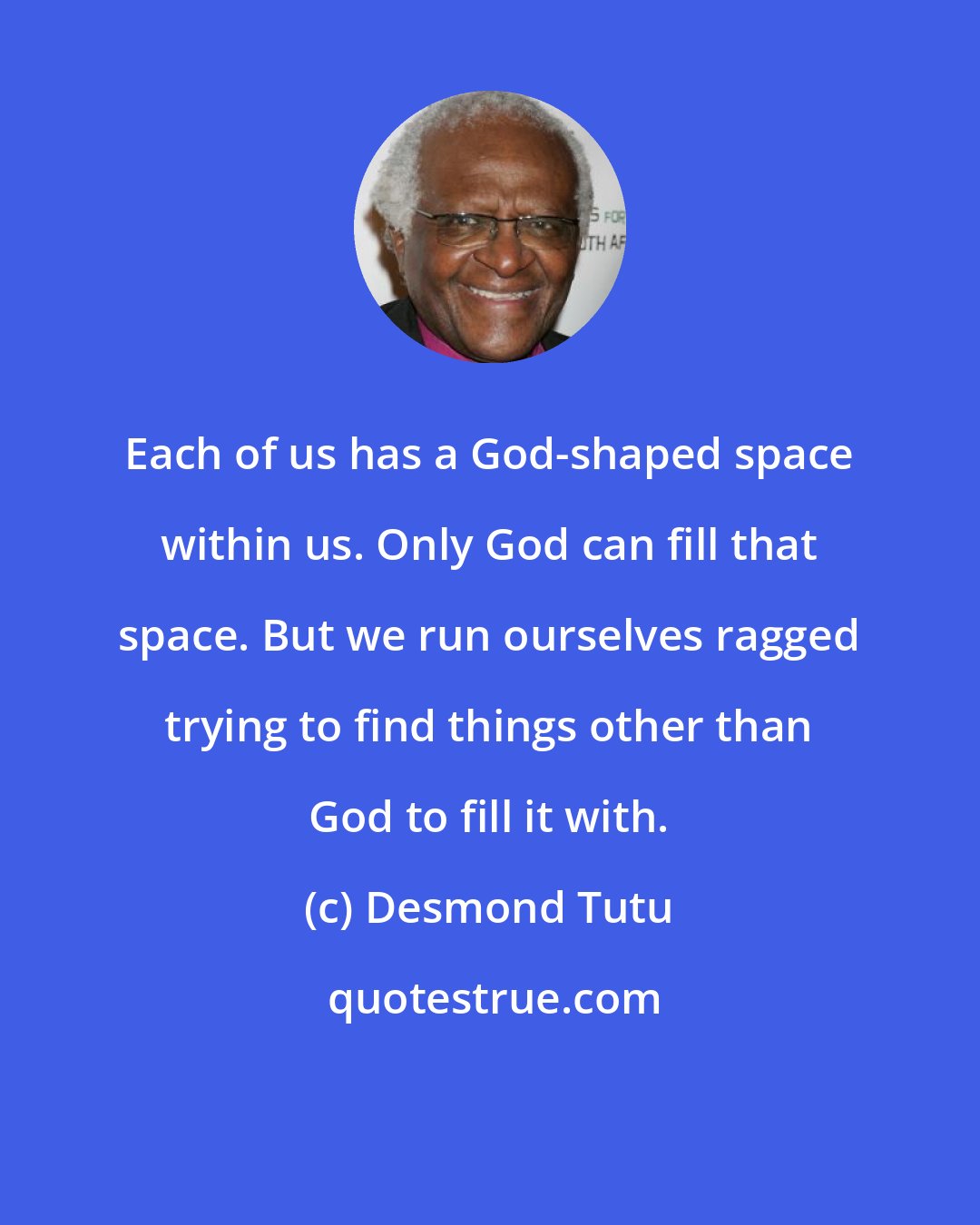 Desmond Tutu: Each of us has a God-shaped space within us. Only God can fill that space. But we run ourselves ragged trying to find things other than God to fill it with.