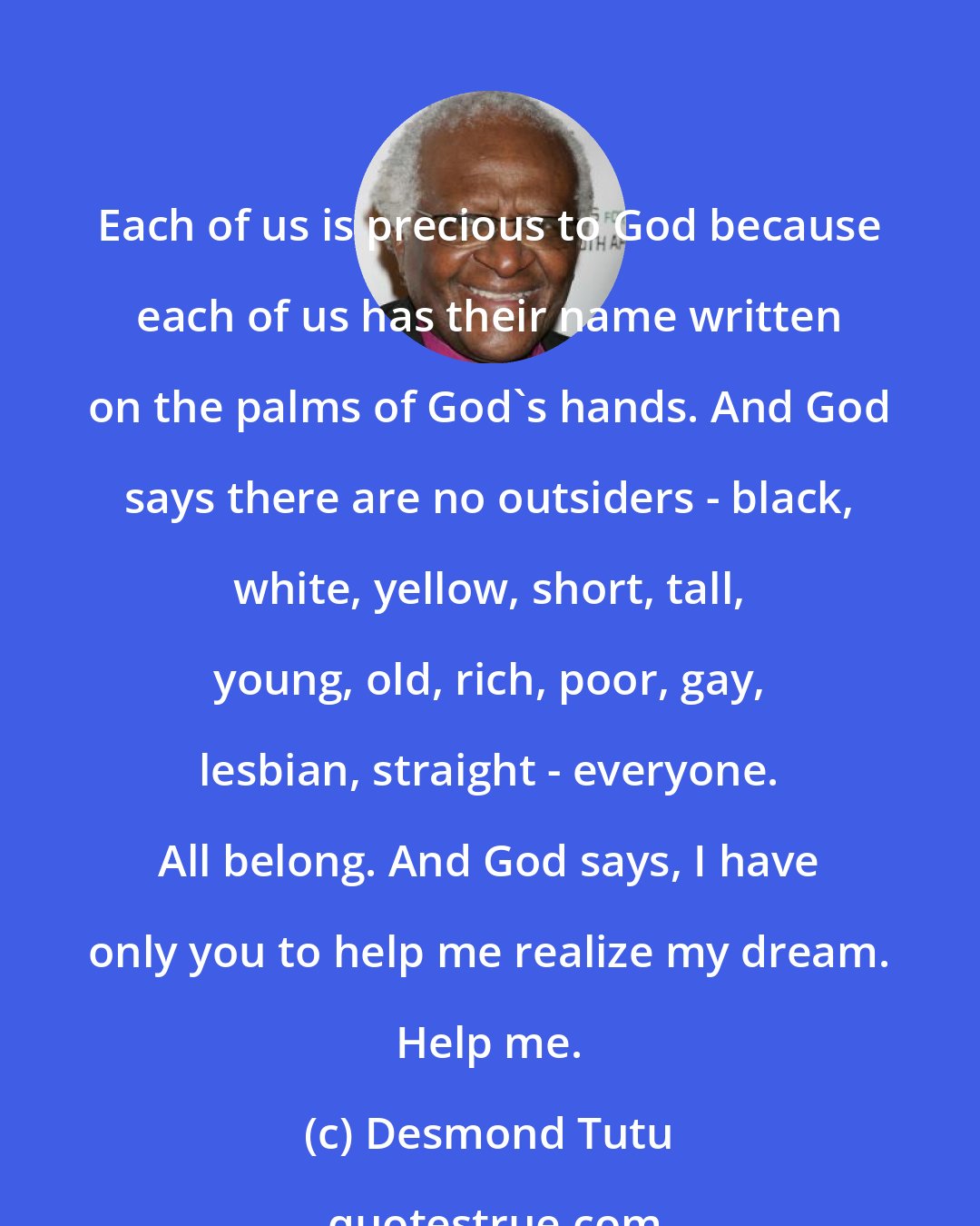 Desmond Tutu: Each of us is precious to God because each of us has their name written on the palms of God's hands. And God says there are no outsiders - black, white, yellow, short, tall, young, old, rich, poor, gay, lesbian, straight - everyone. All belong. And God says, I have only you to help me realize my dream. Help me.