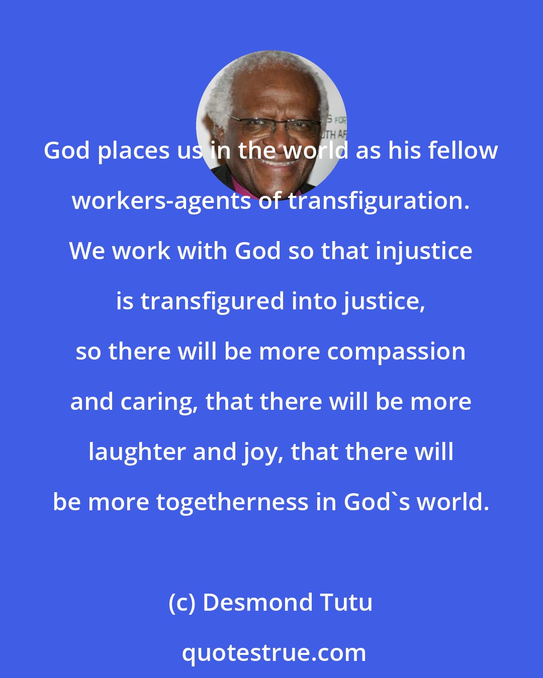 Desmond Tutu: God places us in the world as his fellow workers-agents of transfiguration. We work with God so that injustice is transfigured into justice, so there will be more compassion and caring, that there will be more laughter and joy, that there will be more togetherness in God's world.