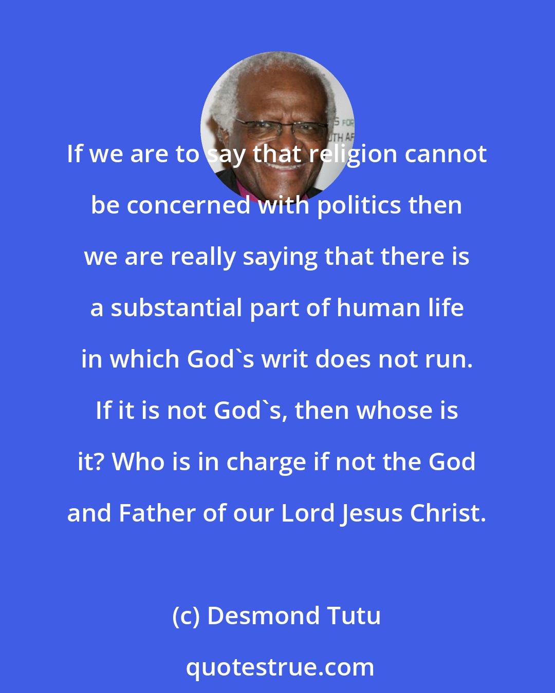 Desmond Tutu: If we are to say that religion cannot be concerned with politics then we are really saying that there is a substantial part of human life in which God's writ does not run. If it is not God's, then whose is it? Who is in charge if not the God and Father of our Lord Jesus Christ.