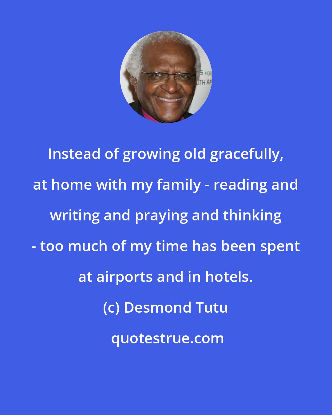 Desmond Tutu: Instead of growing old gracefully, at home with my family - reading and writing and praying and thinking - too much of my time has been spent at airports and in hotels.