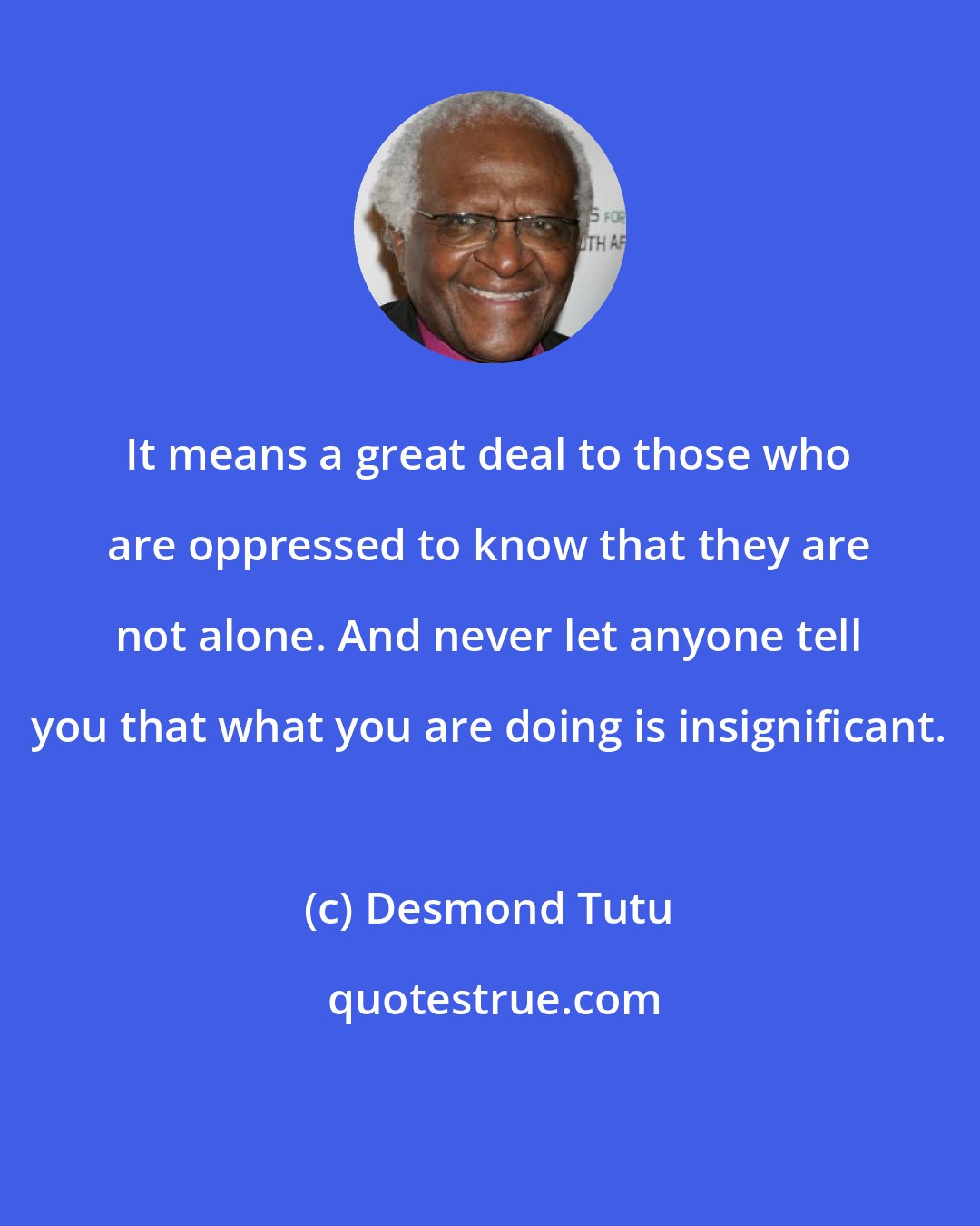 Desmond Tutu: It means a great deal to those who are oppressed to know that they are not alone. And never let anyone tell you that what you are doing is insignificant.