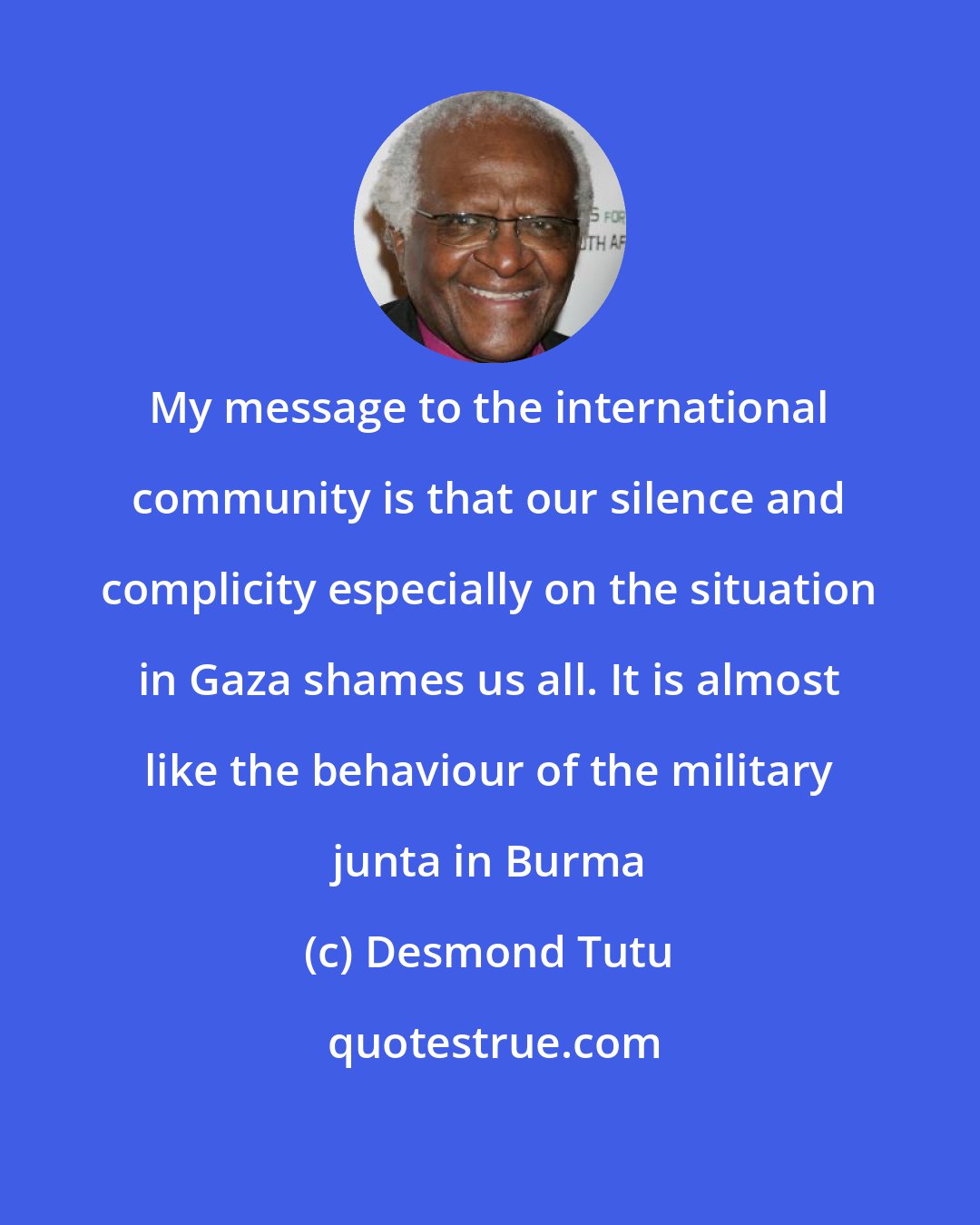 Desmond Tutu: My message to the international community is that our silence and complicity especially on the situation in Gaza shames us all. It is almost like the behaviour of the military junta in Burma