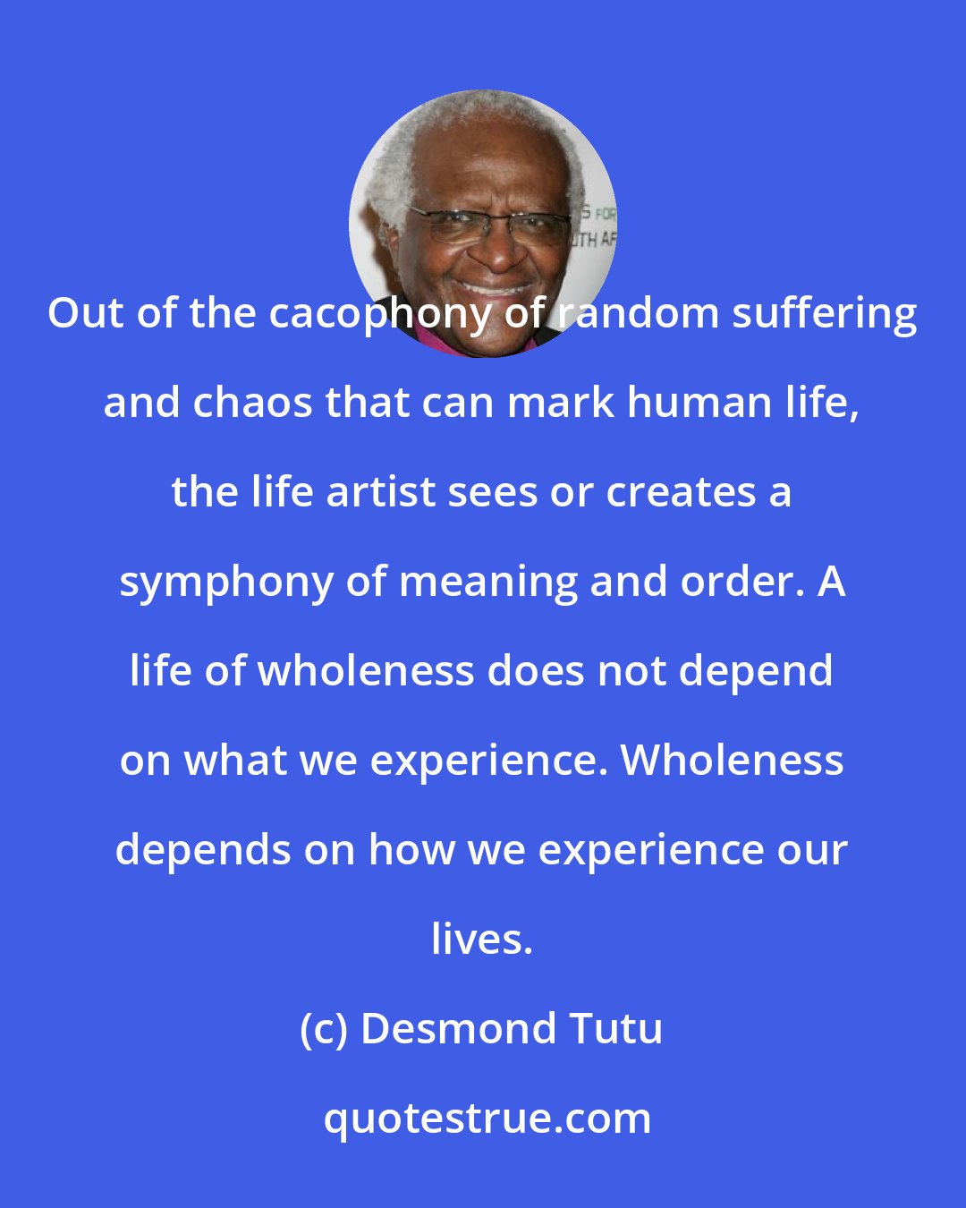 Desmond Tutu: Out of the cacophony of random suffering and chaos that can mark human life, the life artist sees or creates a symphony of meaning and order. A life of wholeness does not depend on what we experience. Wholeness depends on how we experience our lives.