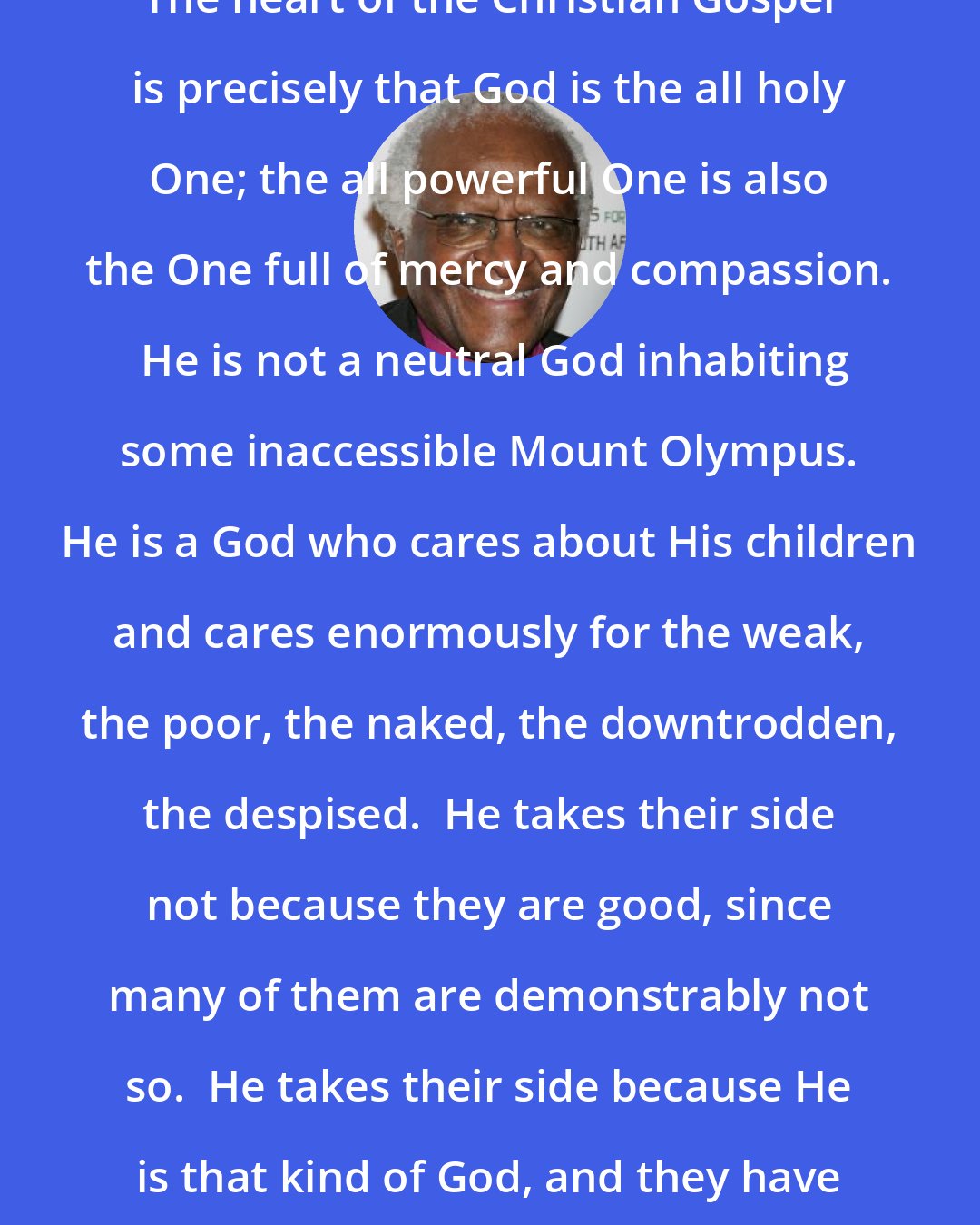 Desmond Tutu: The heart of the Christian Gospel is precisely that God is the all holy One; the all powerful One is also the One full of mercy and compassion.  He is not a neutral God inhabiting some inaccessible Mount Olympus. He is a God who cares about His children and cares enormously for the weak, the poor, the naked, the downtrodden, the despised.  He takes their side not because they are good, since many of them are demonstrably not so.  He takes their side because He is that kind of God, and they have no one else to champion them.