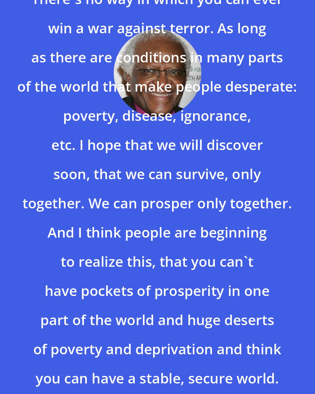 Desmond Tutu: There's no way in which you can ever win a war against terror. As long as there are conditions in many parts of the world that make people desperate: poverty, disease, ignorance, etc. I hope that we will discover soon, that we can survive, only together. We can prosper only together. And I think people are beginning to realize this, that you can't have pockets of prosperity in one part of the world and huge deserts of poverty and deprivation and think you can have a stable, secure world.