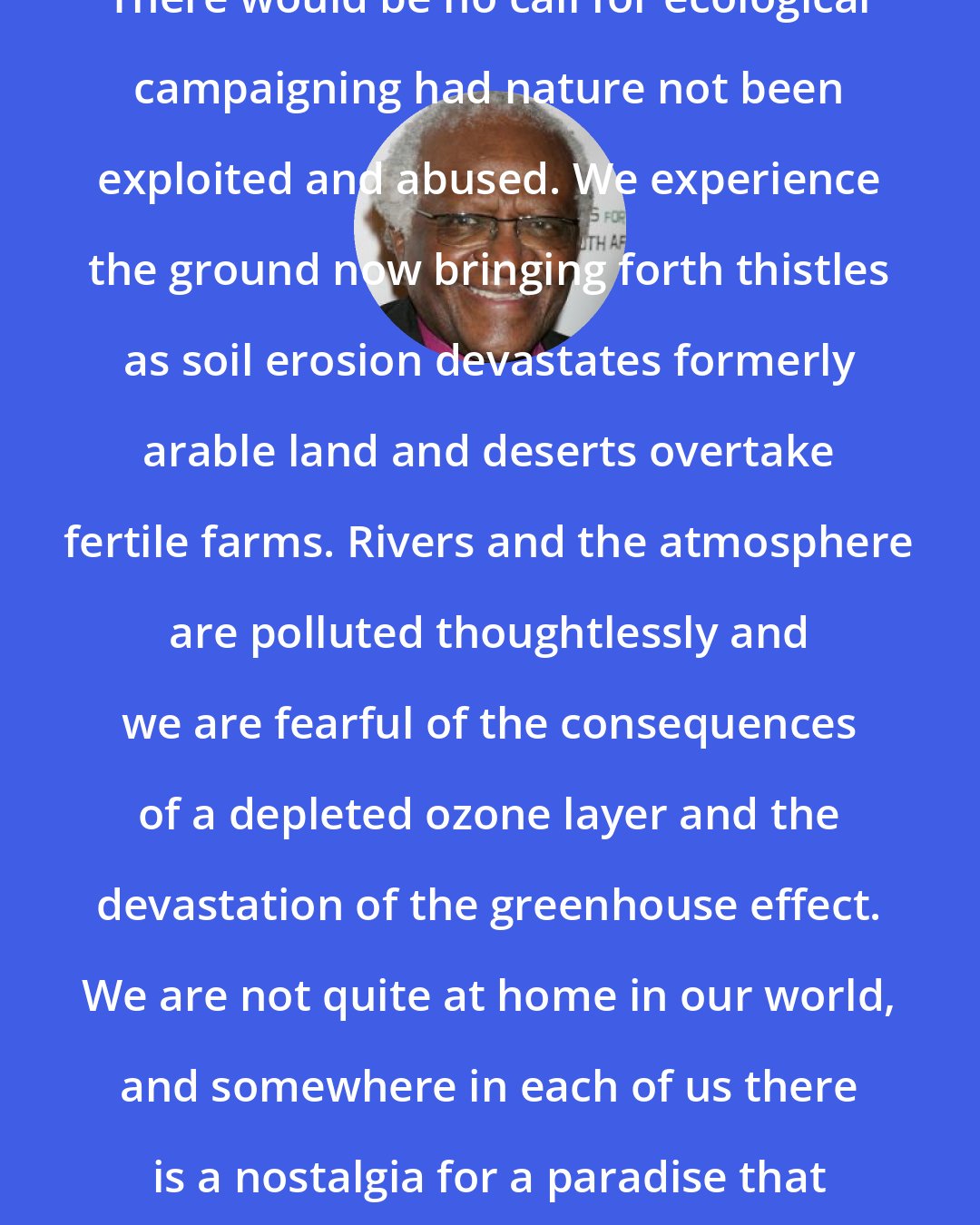 Desmond Tutu: There would be no call for ecological campaigning had nature not been exploited and abused. We experience the ground now bringing forth thistles as soil erosion devastates formerly arable land and deserts overtake fertile farms. Rivers and the atmosphere are polluted thoughtlessly and we are fearful of the consequences of a depleted ozone layer and the devastation of the greenhouse effect. We are not quite at home in our world, and somewhere in each of us there is a nostalgia for a paradise that has been lost.