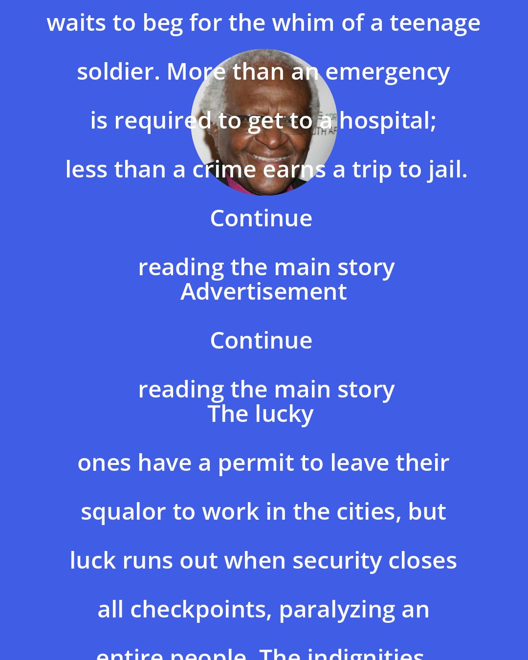 Desmond Tutu: To travel only a few blocks in his own homeland, an elderly grandfather waits to beg for the whim of a teenage soldier. More than an emergency is required to get to a hospital; less than a crime earns a trip to jail.

Continue reading the main story
Advertisement

Continue reading the main story
The lucky ones have a permit to leave their squalor to work in the cities, but luck runs out when security closes all checkpoints, paralyzing an entire people. The indignities, dependence and anger are all too familiar.