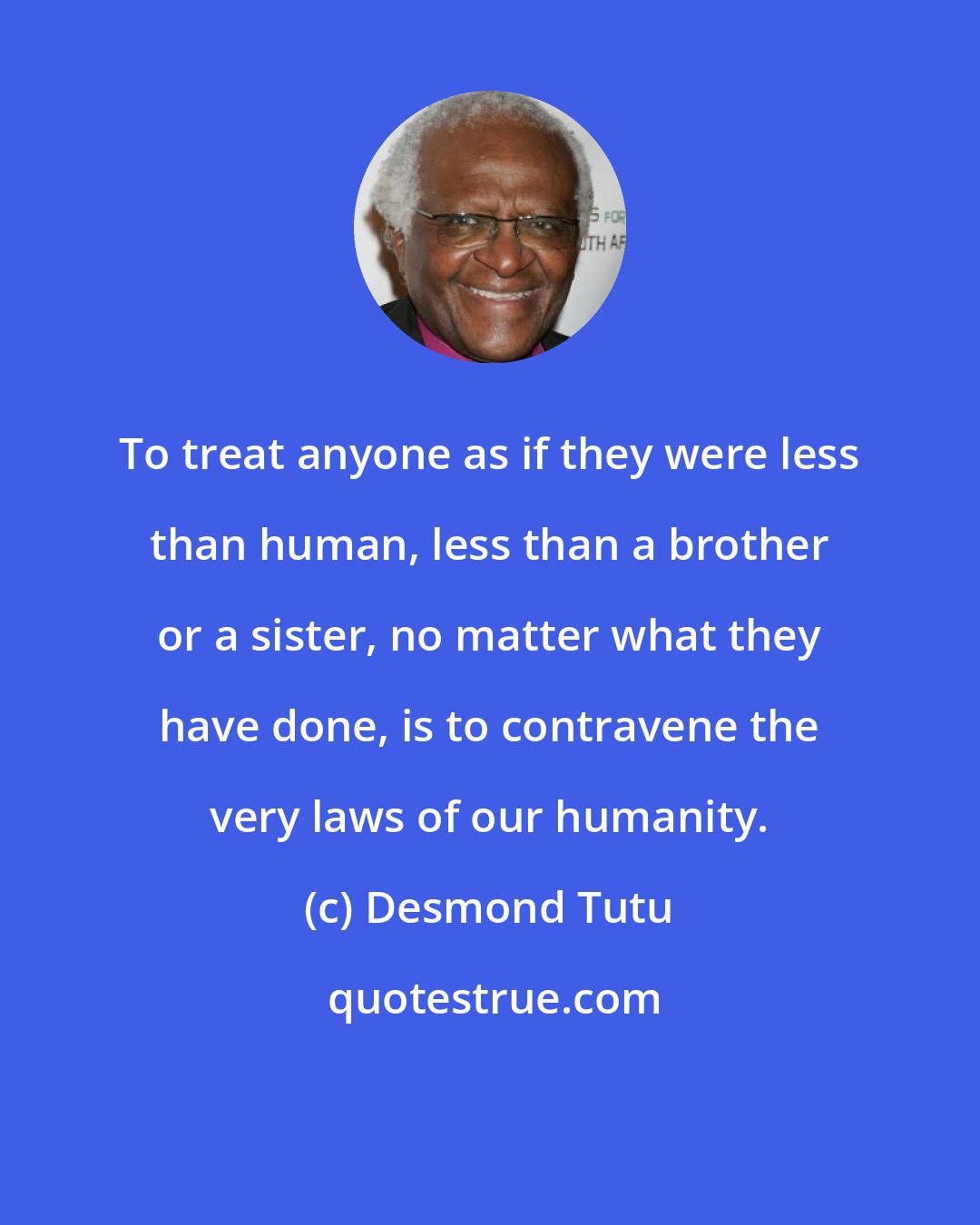 Desmond Tutu: To treat anyone as if they were less than human, less than a brother or a sister, no matter what they have done, is to contravene the very laws of our humanity.