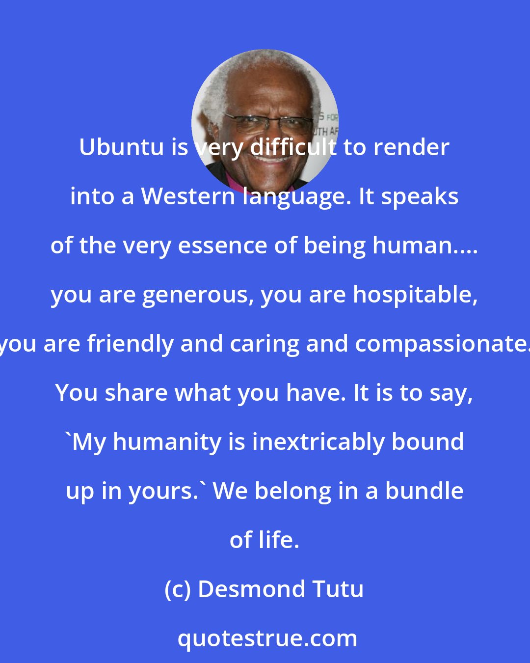 Desmond Tutu: Ubuntu is very difficult to render into a Western language. It speaks of the very essence of being human.... you are generous, you are hospitable, you are friendly and caring and compassionate. You share what you have. It is to say, 'My humanity is inextricably bound up in yours.' We belong in a bundle of life.