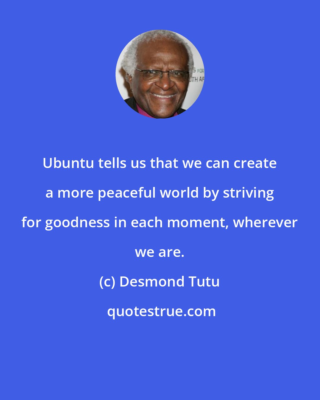 Desmond Tutu: Ubuntu tells us that we can create a more peaceful world by striving for goodness in each moment, wherever we are.