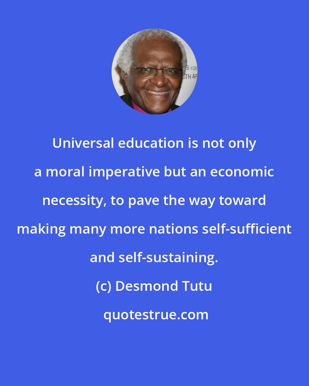 Desmond Tutu: Universal education is not only a moral imperative but an economic necessity, to pave the way toward making many more nations self-sufficient and self-sustaining.