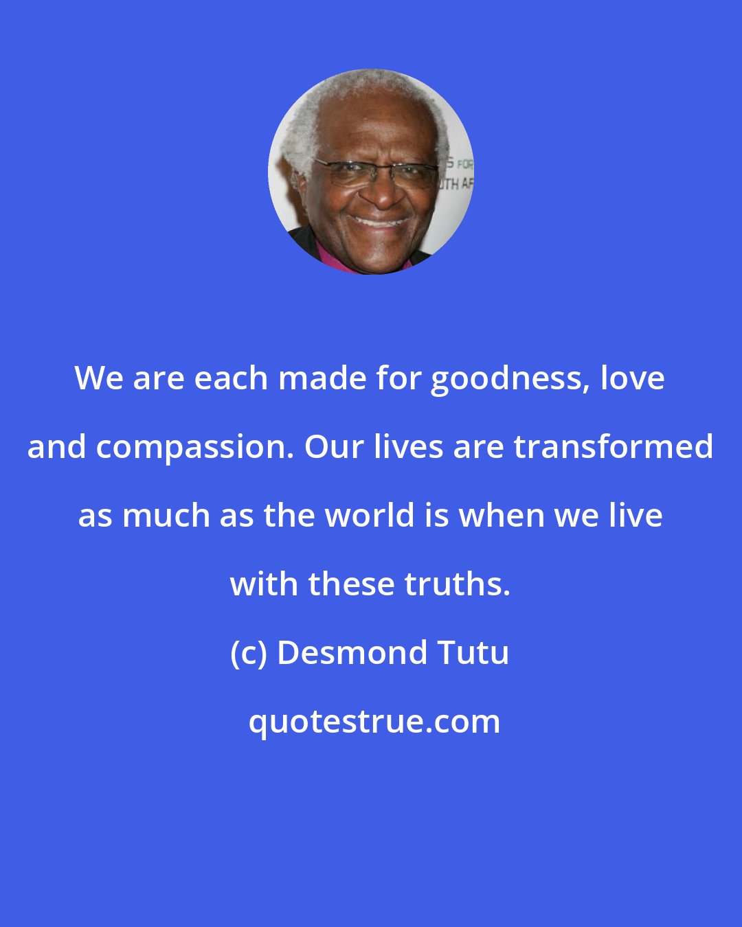 Desmond Tutu: We are each made for goodness, love and compassion. Our lives are transformed as much as the world is when we live with these truths.
